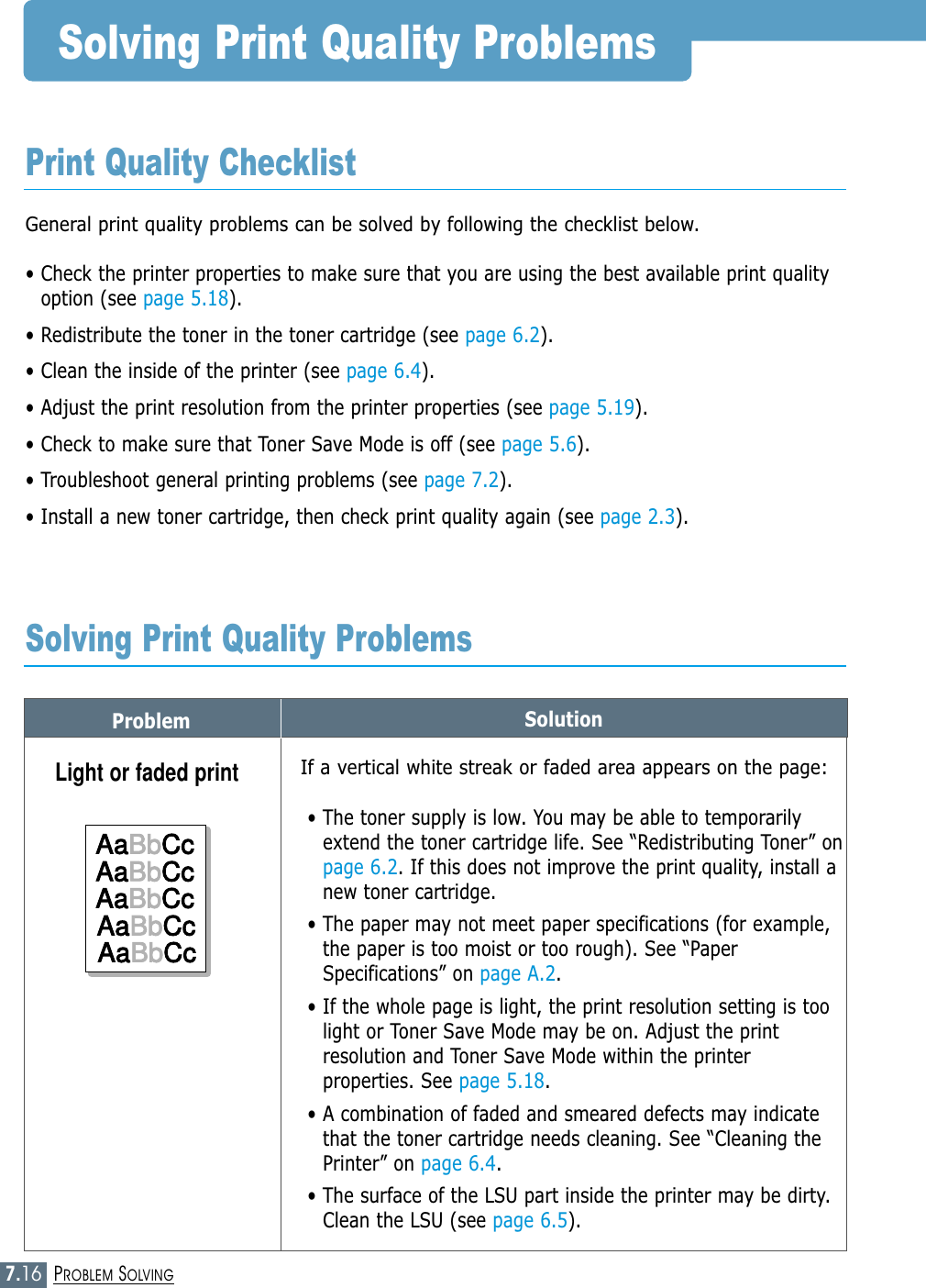 7.16PROBLEM SOLVINGProblem SolutionSolving Print Quality ProblemsGeneral print quality problems can be solved by following the checklist below.• Check the printer properties to make sure that you are using the best available print qualityoption (see page 5.18).• Redistribute the toner in the toner cartridge (see page 6.2).• Clean the inside of the printer (see page 6.4).• Adjust the print resolution from the printer properties (see page 5.19).• Check to make sure that Toner Save Mode is off (see page 5.6).• Troubleshoot general printing problems (see page 7.2).• Install a new toner cartridge, then check print quality again (see page 2.3). Print Quality ChecklistSolving Print Quality ProblemsIf a vertical white streak or faded area appears on the page:• The toner supply is low. You may be able to temporarilyextend the toner cartridge life. See “Redistributing Toner” onpage 6.2. If this does not improve the print quality, install anew toner cartridge.• The paper may not meet paper specifications (for example,the paper is too moist or too rough). See “PaperSpecifications” on page A.2.• If the whole page is light, the print resolution setting is toolight or Toner Save Mode may be on. Adjust the printresolution and Toner Save Mode within the printerproperties. See page 5.18.• A combination of faded and smeared defects may indicatethat the toner cartridge needs cleaning. See “Cleaning thePrinter” on page 6.4.• The surface of the LSU part inside the printer may be dirty.Clean the LSU (see page 6.5).Light or faded printAaBbCcAaBbCcAaBbCcAaBbCcAaBbCcAaBbCcAaBbCcAaBbCcAaBbCcAaBbCc