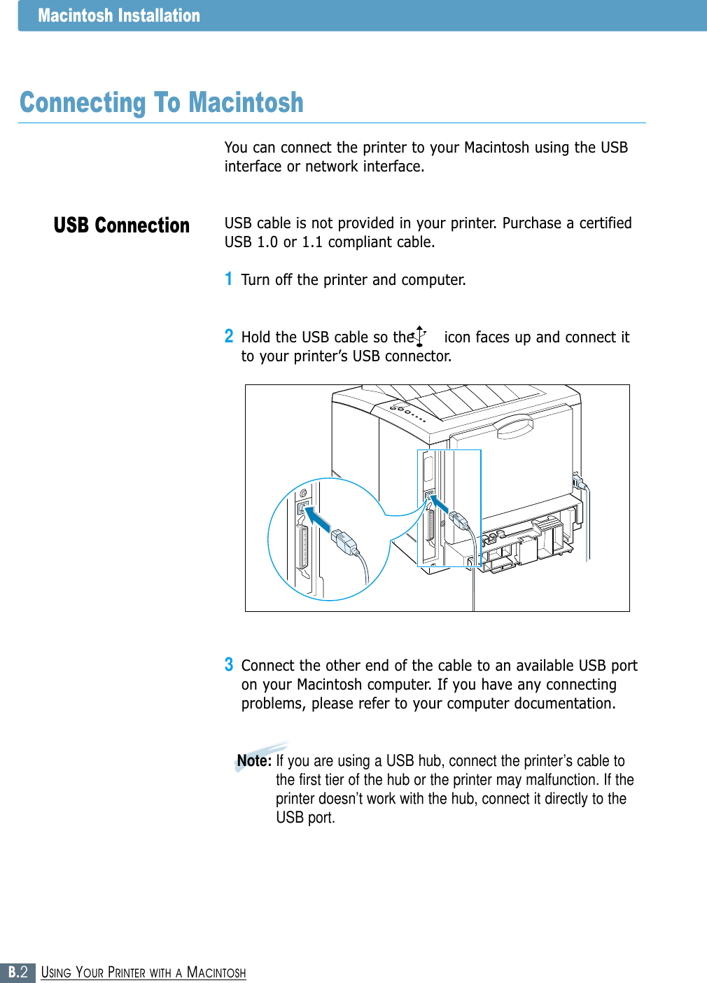 B.2USING YOUR PRINTER WITH A MACINTOSHUSB ConnectionMacintosh InstallationYou can connect the printer to your Macintosh using the USBinterface or network interface. USB cable is not provided in your printer. Purchase a certifiedUSB 1.0 or 1.1 compliant cable. 1Turn off the printer and computer.2Hold the USB cable so the      icon faces up and connect itto your printer’s USB connector.3Connect the other end of the cable to an available USB porton your Macintosh computer. If you have any connectingproblems, please refer to your computer documentation.Note: If you are using a USB hub, connect the printer’s cable tothe first tier of the hub or the printer may malfunction. If theprinter doesn’t work with the hub, connect it directly to theUSB port. Connecting To Macintosh