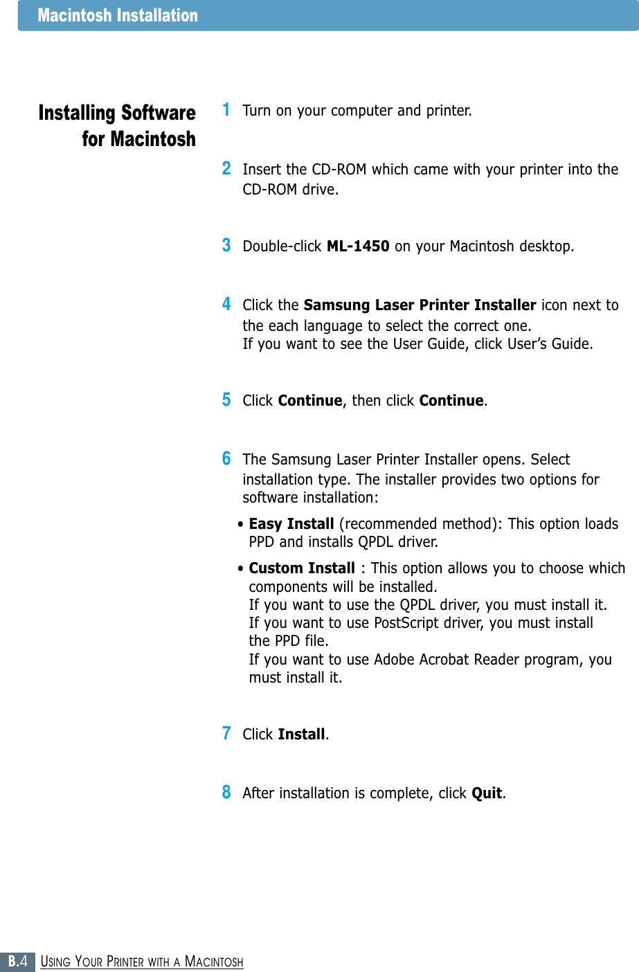 B.4USING YOUR PRINTER WITH A MACINTOSHMacintosh InstallationInstalling Softwarefor Macintosh1Turn on your computer and printer.2Insert the CD-ROM which came with your printer into the CD-ROM drive.3Double-click ML-1450 on your Macintosh desktop.4Click the Samsung Laser Printer Installer icon next tothe each language to select the correct one. If you want to see the User Guide, click User’s Guide.5Click Continue, then click Continue.6The Samsung Laser Printer Installer opens. Selectinstallation type. The installer provides two options forsoftware installation:• Easy Install (recommended method): This option loadsPPD and installs QPDL driver. • Custom Install : This option allows you to choose whichcomponents will be installed. If you want to use the QPDL driver, you must install it. If you want to use PostScript driver, you must install the PPD file. If you want to use Adobe Acrobat Reader program, youmust install it.7Click Install.8After installation is complete, click Quit.