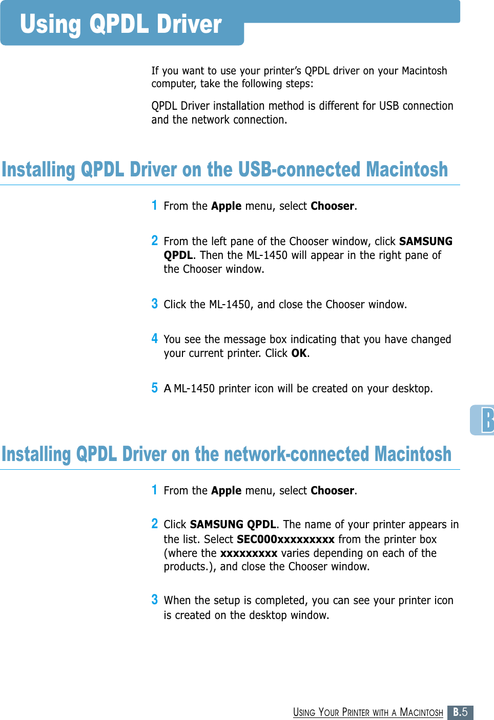 B.5USING YOUR PRINTER WITH A MACINTOSHIf you want to use your printer’s QPDL driver on your Macintoshcomputer, take the following steps:QPDL Driver installation method is different for USB connectionand the network connection.Using QPDL Driver1From the Apple menu, select Chooser.2From the left pane of the Chooser window, click SAMSUNGQPDL. Then the ML-1450 will appear in the right pane ofthe Chooser window.3Click the ML-1450, and close the Chooser window.4You see the message box indicating that you have changedyour current printer. Click OK. 5AML-1450 printer icon will be created on your desktop. Installing QPDL Driver on the USB-connected Macintosh1From the Apple menu, select Chooser.2Click SAMSUNG QPDL. The name of your printer appears inthe list. Select SEC000xxxxxxxxx from the printer box(where the xxxxxxxxx varies depending on each of theproducts.), and close the Chooser window.3When the setup is completed, you can see your printer iconis created on the desktop window.Installing QPDL Driver on the network-connected Macintosh