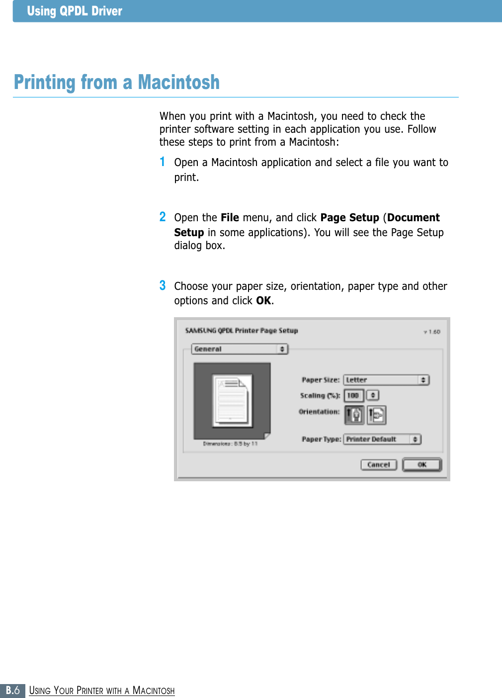 B.6USING YOUR PRINTER WITH A MACINTOSHWhen you print with a Macintosh, you need to check theprinter software setting in each application you use. Followthese steps to print from a Macintosh:1Open a Macintosh application and select a file you want toprint.2Open the File menu, and click Page Setup (DocumentSetup in some applications). You will see the Page Setupdialog box.3Choose your paper size, orientation, paper type and otheroptions and click OK.Printing from a MacintoshUsing QPDL Driver