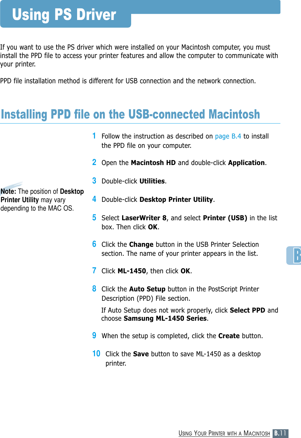 B.11USING YOUR PRINTER WITH A MACINTOSHIf you want to use the PS driver which were installed on your Macintosh computer, you mustinstall the PPD file to access your printer features and allow the computer to communicate withyour printer.PPD file installation method is different for USB connection and the network connection.Using PS Driver1Follow the instruction as described on page B.4 to installthe PPD file on your computer.2Open the Macintosh HD and double-click Application.3Double-click Utilities.4Double-click Desktop Printer Utility.5Select LaserWriter 8, and select Printer (USB) in the listbox. Then click OK.6Click the Change button in the USB Printer Selectionsection. The name of your printer appears in the list.7Click ML-1450, then click OK.8Click the Auto Setup button in the PostScript PrinterDescription (PPD) File section.If Auto Setup does not work properly, click Select PPD andchoose Samsung ML-1450 Series.9When the setup is completed, click the Create button. 10Click the Save button to save ML-1450 as a desktopprinter. Installing PPD file on the USB-connected MacintoshNote: The position of DesktopPrinter Utility may varydepending to the MAC OS.