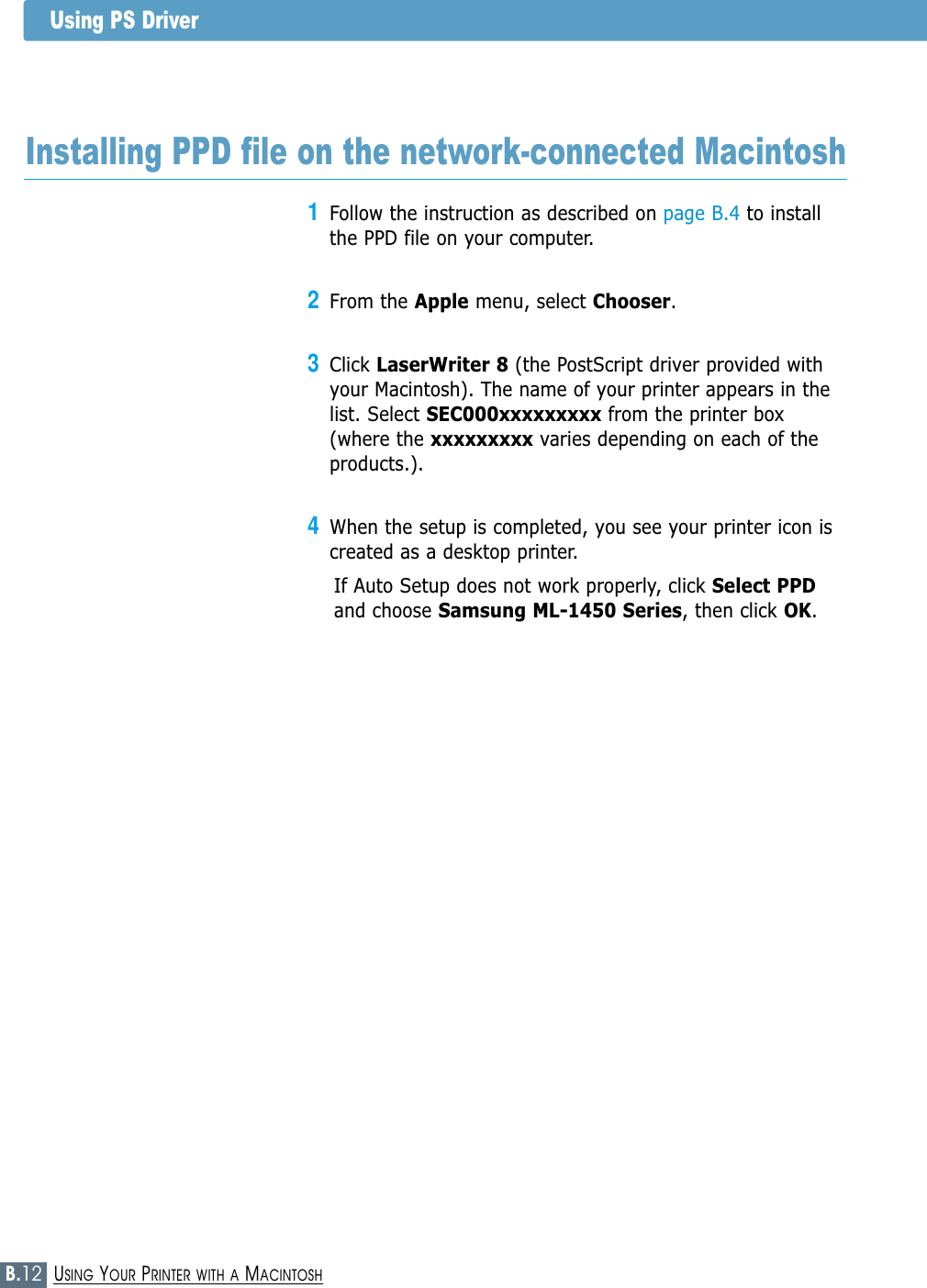 B.12USING YOUR PRINTER WITH A MACINTOSH1Follow the instruction as described on page B.4 to installthe PPD file on your computer.2From the Apple menu, select Chooser.3Click LaserWriter 8 (the PostScript driver provided withyour Macintosh). The name of your printer appears in thelist. Select SEC000xxxxxxxxx from the printer box(where the xxxxxxxxx varies depending on each of theproducts.).4When the setup is completed, you see your printer icon iscreated as a desktop printer.If Auto Setup does not work properly, click Select PPDand choose Samsung ML-1450 Series, then click OK.Installing PPD file on the network-connected MacintoshUsing PS Driver