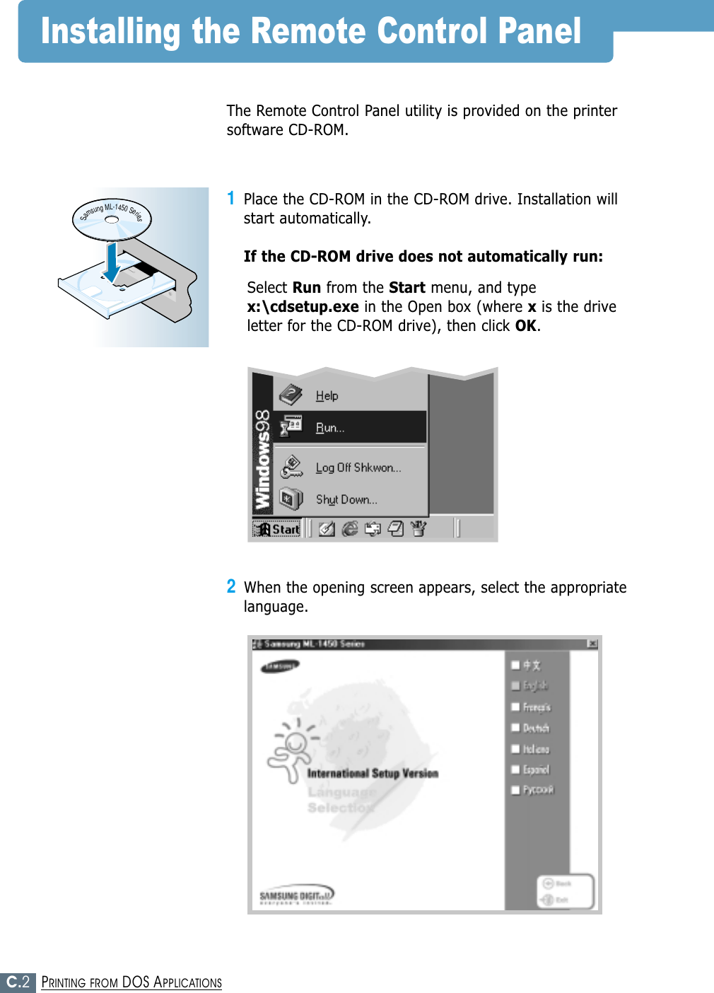 C.2PRINTING FROM DOS APPLICATIONSInstalling the Remote Control PanelThe Remote Control Panel utility is provided on the printersoftware CD-ROM.1Place the CD-ROM in the CD-ROM drive. Installation willstart automatically.If the CD-ROM drive does not automatically run:Select Run from the Start menu, and typex:\cdsetup.exe in the Open box (where xis the driveletter for the CD-ROM drive), then click OK.SamsungML-1450Series2When the opening screen appears, select the appropriatelanguage. 
