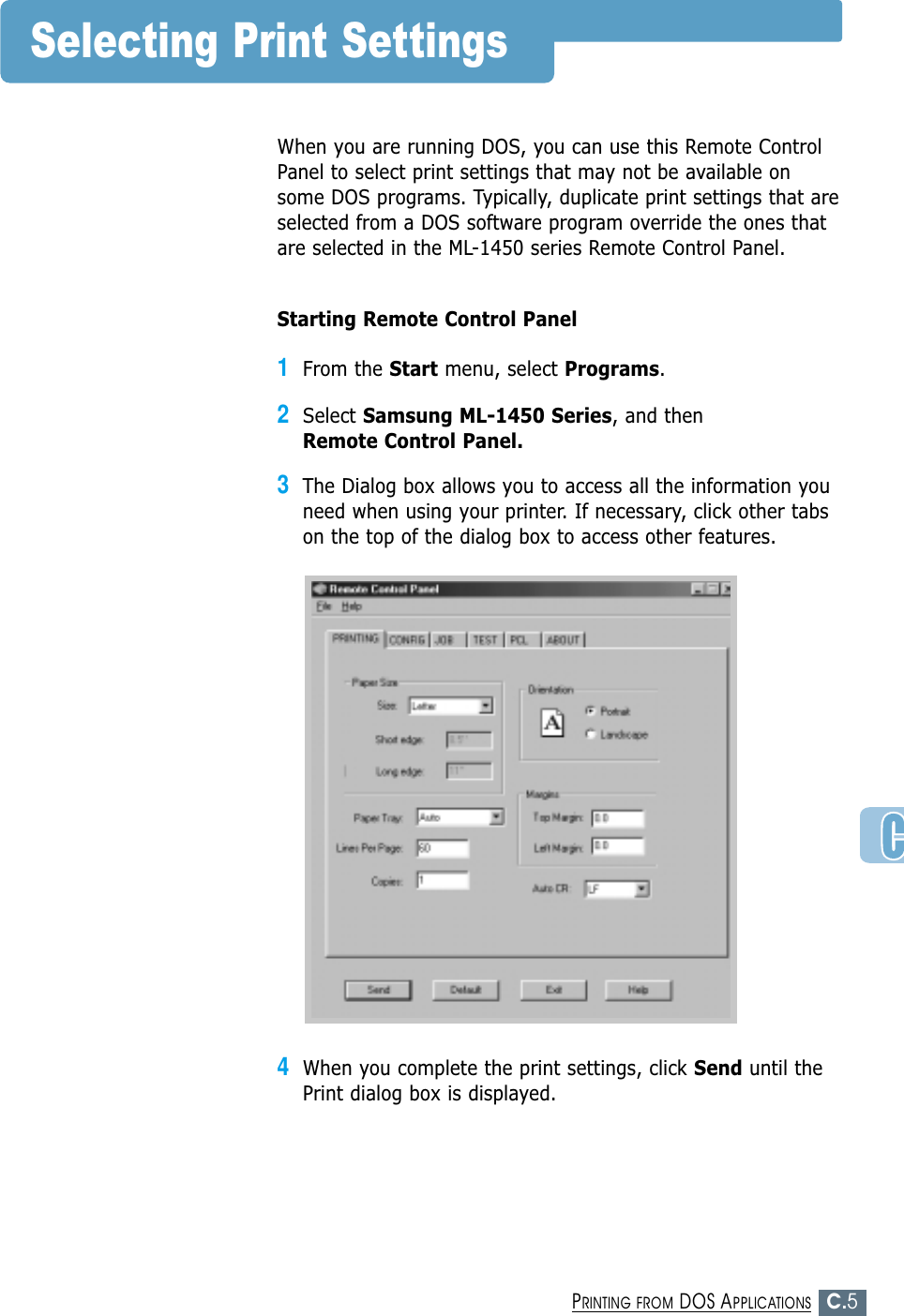 C.5PRINTING FROM DOS APPLICATIONSSelecting Print SettingsWhen you are running DOS, you can use this Remote ControlPanel to select print settings that may not be available onsome DOS programs. Typically, duplicate print settings that areselected from a DOS software program override the ones thatare selected in the ML-1450 series Remote Control Panel.Starting Remote Control Panel1From the Start menu, select Programs.2Select Samsung ML-1450 Series, and then Remote Control Panel.3The Dialog box allows you to access all the information youneed when using your printer. If necessary, click other tabson the top of the dialog box to access other features.4When you complete the print settings, click Send until thePrint dialog box is displayed.