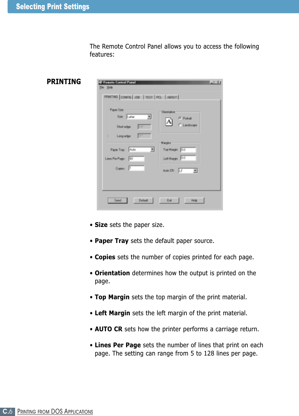 C.6PRINTING FROM DOS APPLICATIONSSelecting Print SettingsThe Remote Control Panel allows you to access the followingfeatures:PRINTING• Size sets the paper size.• Paper Tray sets the default paper source.• Copies sets the number of copies printed for each page.• Orientation determines how the output is printed on thepage.• Top Margin sets the top margin of the print material.• Left Margin sets the left margin of the print material.• AUTO CR sets how the printer performs a carriage return.• Lines Per Page sets the number of lines that print on eachpage. The setting can range from 5 to 128 lines per page.
