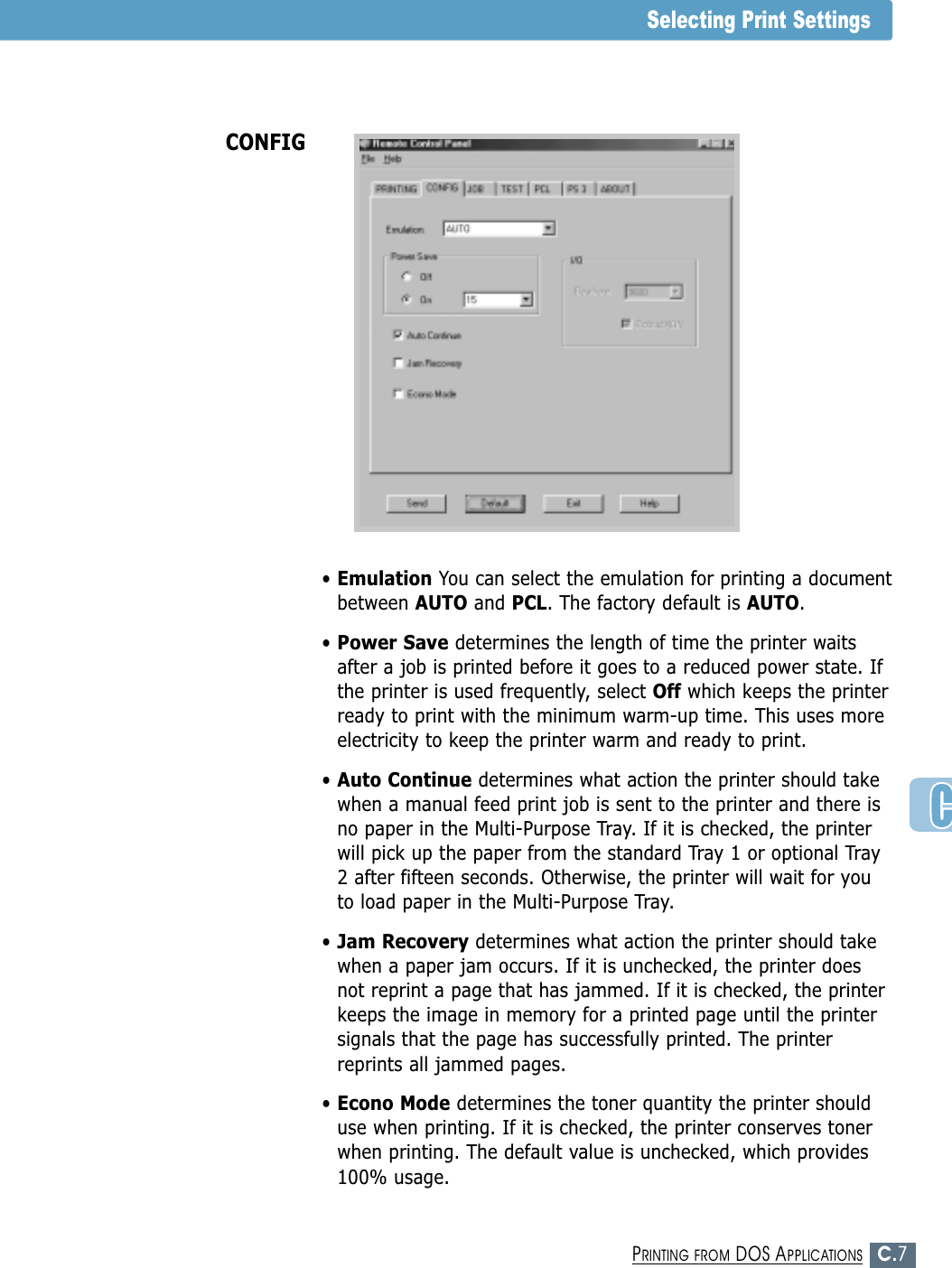 C.7PRINTING FROM DOS APPLICATIONS• Emulation You can select the emulation for printing a documentbetween AUTO and PCL. The factory default is AUTO.• Power Save determines the length of time the printer waitsafter a job is printed before it goes to a reduced power state. Ifthe printer is used frequently, select Off which keeps the printerready to print with the minimum warm-up time. This uses moreelectricity to keep the printer warm and ready to print.• Auto Continue determines what action the printer should takewhen a manual feed print job is sent to the printer and there isno paper in the Multi-Purpose Tray. If it is checked, the printerwill pick up the paper from the standard Tray 1 or optional Tray2 after fifteen seconds. Otherwise, the printer will wait for youto load paper in the Multi-Purpose Tray.• Jam Recovery determines what action the printer should takewhen a paper jam occurs. If it is unchecked, the printer doesnot reprint a page that has jammed. If it is checked, the printerkeeps the image in memory for a printed page until the printersignals that the page has successfully printed. The printerreprints all jammed pages.• Econo Mode determines the toner quantity the printer shoulduse when printing. If it is checked, the printer conserves tonerwhen printing. The default value is unchecked, which provides100% usage.CONFIGSelecting Print Settings