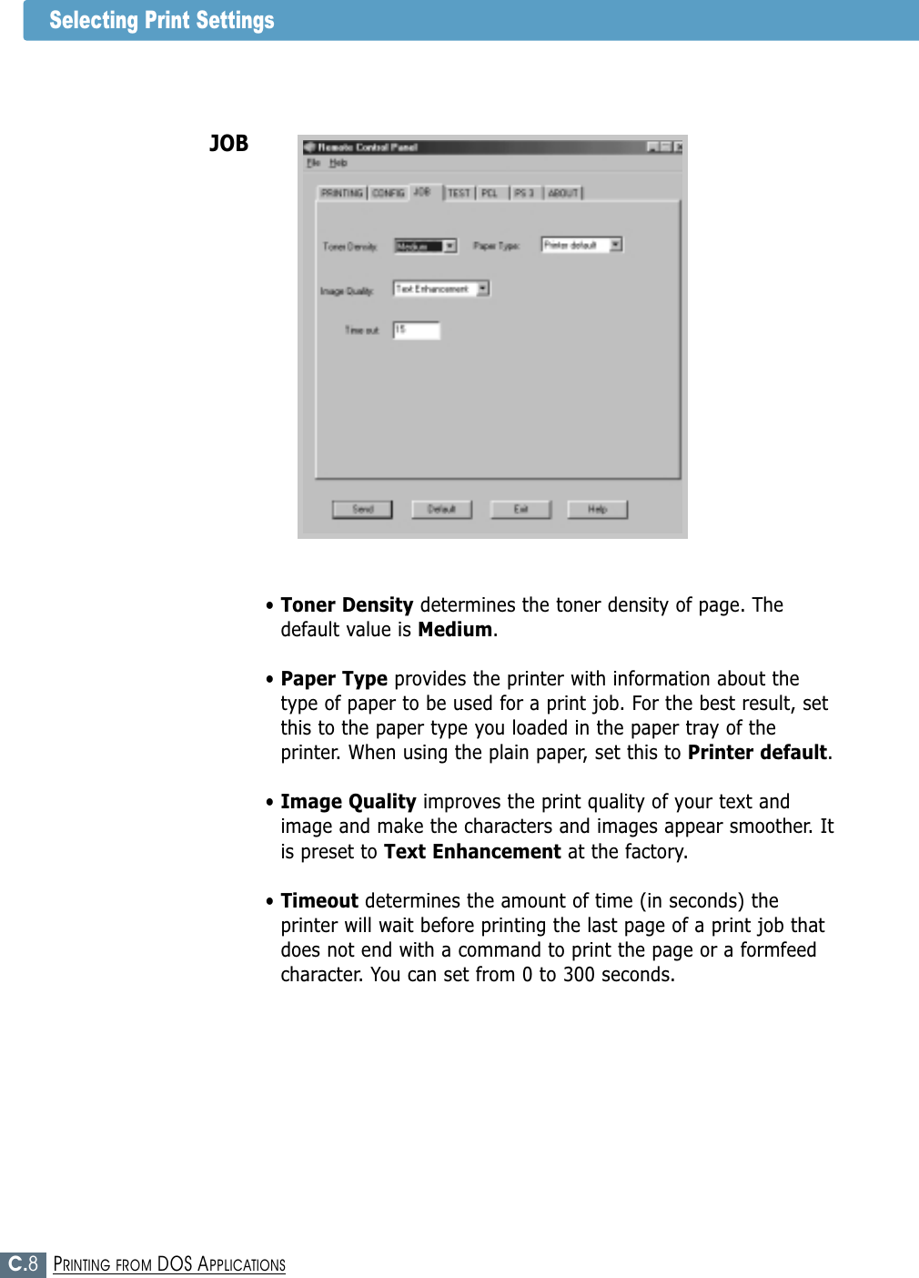 C.8PRINTING FROM DOS APPLICATIONSSelecting Print Settings• Toner Density determines the toner density of page. Thedefault value is Medium.• Paper Type provides the printer with information about thetype of paper to be used for a print job. For the best result, setthis to the paper type you loaded in the paper tray of theprinter. When using the plain paper, set this to Printer default.• Image Quality improves the print quality of your text andimage and make the characters and images appear smoother. Itis preset to Text Enhancement at the factory. • Timeout determines the amount of time (in seconds) theprinter will wait before printing the last page of a print job thatdoes not end with a command to print the page or a formfeedcharacter. You can set from 0 to 300 seconds. JOB