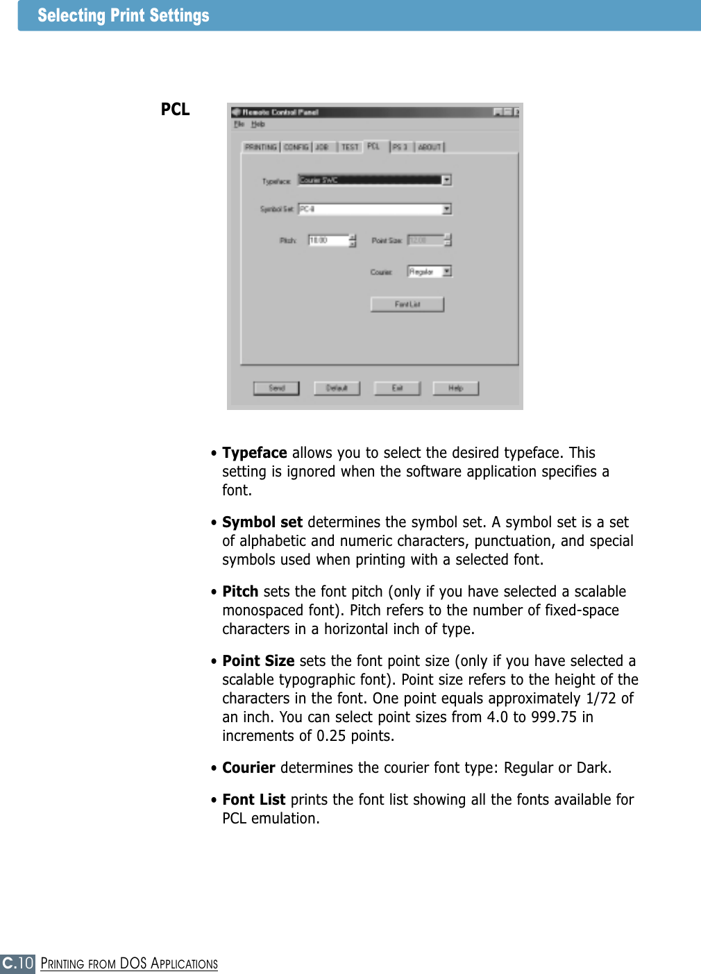 C.10PRINTING FROM DOS APPLICATIONSSelecting Print SettingsPCL• Typeface allows you to select the desired typeface. Thissetting is ignored when the software application specifies afont.• Symbol set determines the symbol set. A symbol set is a setof alphabetic and numeric characters, punctuation, and specialsymbols used when printing with a selected font.• Pitch sets the font pitch (only if you have selected a scalablemonospaced font). Pitch refers to the number of fixed-spacecharacters in a horizontal inch of type.• Point Size sets the font point size (only if you have selected ascalable typographic font). Point size refers to the height of thecharacters in the font. One point equals approximately 1/72 ofan inch. You can select point sizes from 4.0 to 999.75 inincrements of 0.25 points.• Courier determines the courier font type: Regular or Dark.• Font List prints the font list showing all the fonts available forPCL emulation.