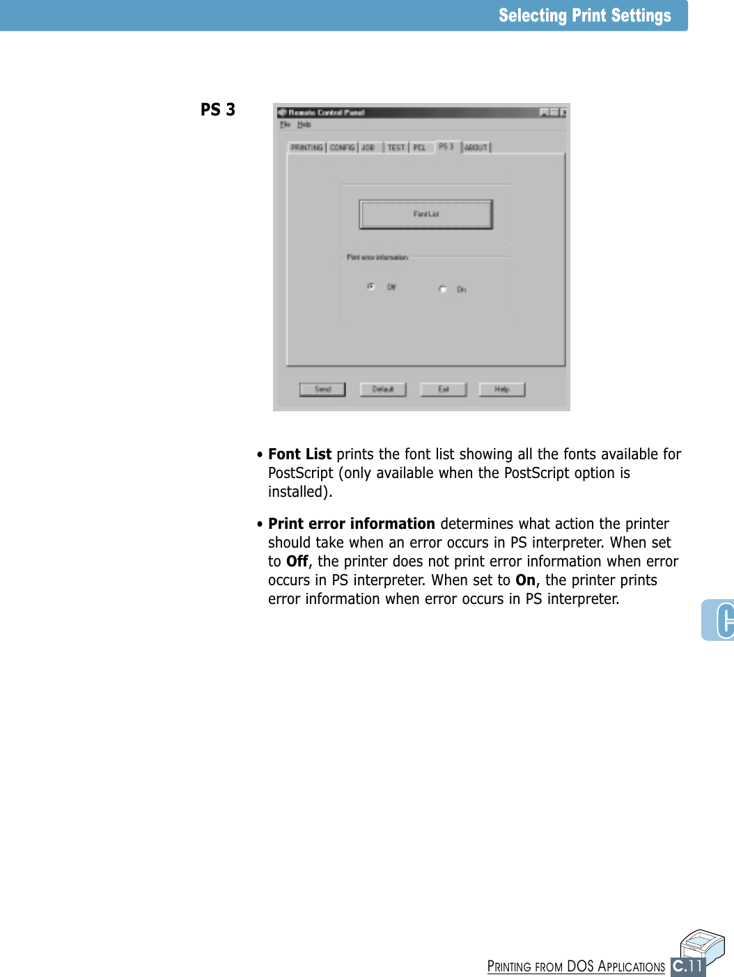 C.11PRINTING FROM DOS APPLICATIONSSelecting Print Settings• Font List prints the font list showing all the fonts available forPostScript (only available when the PostScript option isinstalled).• Print error information determines what action the printershould take when an error occurs in PS interpreter. When setto Off, the printer does not print error information when erroroccurs in PS interpreter. When set to On, the printer printserror information when error occurs in PS interpreter.  PS 3