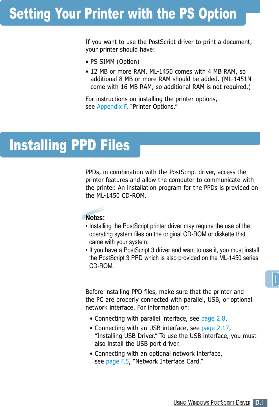 D.1USING WINDOWS POSTSCRIPT DRIVERSetting Your Printer with the PS OptionIf you want to use the PostScript driver to print a document,your printer should have:• PS SIMM (Option)• 12 MB or more RAM. ML-1450 comes with 4 MB RAM, soadditional 8 MB or more RAM should be added. (ML-1451Ncome with 16 MB RAM, so additional RAM is not required.)For instructions on installing the printer options, see Appendix F, “Printer Options.”Installing PPD FilesPPDs, in combination with the PostScript driver, access theprinter features and allow the computer to communicate withthe printer. An installation program for the PPDs is provided onthe ML-1450 CD-ROM. Notes: • Installing the PostScript printer driver may require the use of theoperating system files on the original CD-ROM or diskette thatcame with your system.• If you have a PostScript 3 driver and want to use it, you must installthe PostScript 3 PPD which is also provided on the ML-1450 seriesCD-ROM.Before installing PPD files, make sure that the printer and the PC are properly connected with parallel, USB, or optionalnetwork interface. For information on:• Connecting with parallel interface, see page 2.8.• Connecting with an USB interface, see page 2.17,“Installing USB Driver.” To use the USB interface, you mustalso install the USB port driver.• Connecting with an optional network interface, see page F.5, “Network Interface Card.”