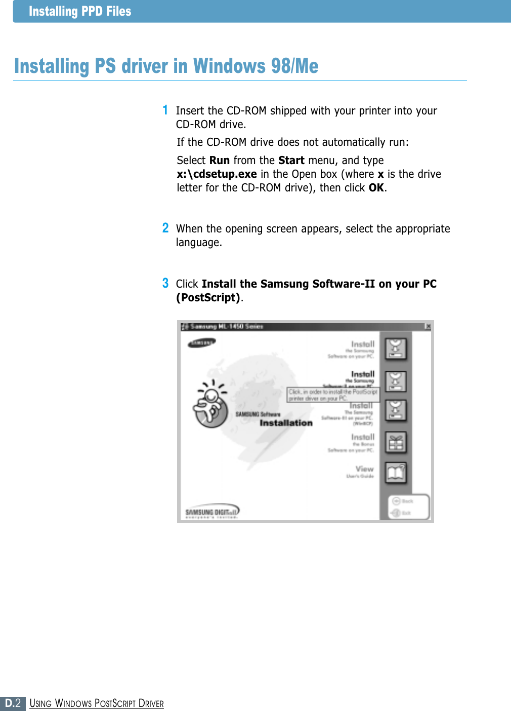 D.2USING WINDOWS POSTSCRIPT DRIVER1Insert the CD-ROM shipped with your printer into your CD-ROM drive.If the CD-ROM drive does not automatically run:Select Run from the Start menu, and typex:\cdsetup.exe in the Open box (where xis the driveletter for the CD-ROM drive), then click OK.2When the opening screen appears, select the appropriatelanguage. 3Click Install the Samsung Software-II on your PC(PostScript).Installing PPD FilesInstalling PS driver in Windows 98/Me