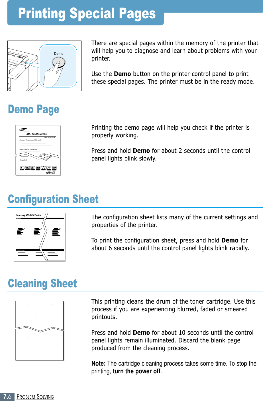 7.6PROBLEM SOLVINGPrinting Special PagesThere are special pages within the memory of the printer thatwill help you to diagnose and learn about problems with yourprinter.Use the Demo button on the printer control panel to printthese special pages. The printer must be in the ready mode.Printing the demo page will help you check if the printer isproperly working. Press and hold Demo for about 2 seconds until the controlpanel lights blink slowly.Demo PageThe configuration sheet lists many of the current settings andproperties of the printer. To print the configuration sheet, press and hold Demo forabout 6 seconds until the control panel lights blink rapidly. Configuration SheetThis printing cleans the drum of the toner cartridge. Use thisprocess if you are experiencing blurred, faded or smearedprintouts. Press and hold Demo for about 10 seconds until the controlpanel lights remain illuminated. Discard the blank pageproduced from the cleaning process.Note: The cartridge cleaning process takes some time. To stop theprinting, turn the power off.Cleaning SheetLaser Beam PrinterML-1450 Series Excellent Performance, High qualityRobust Network connectivityCompatibilitySamsung ML-1450 Series 