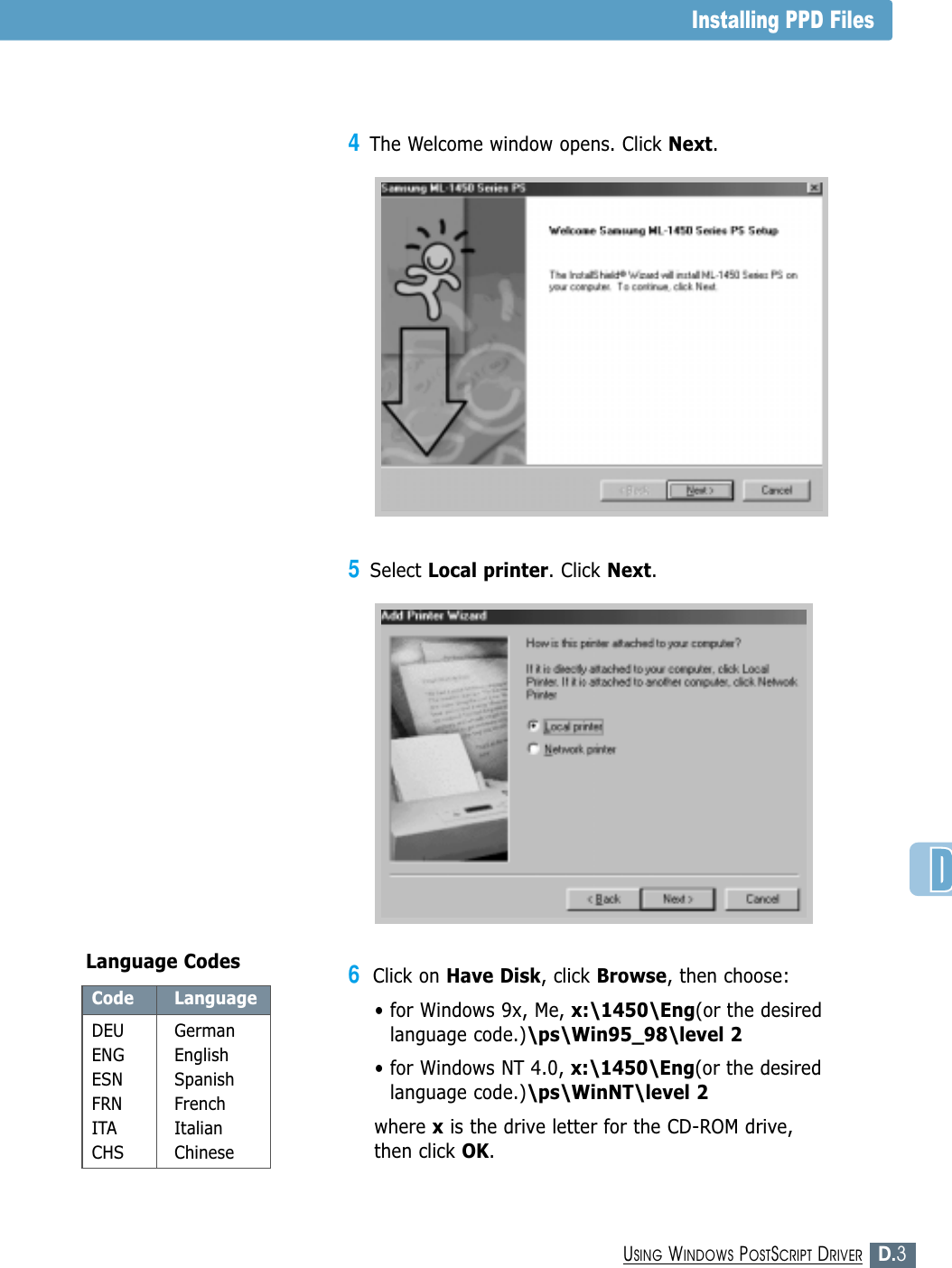 D.3USING WINDOWS POSTSCRIPT DRIVERInstalling PPD Files6Click on Have Disk, click Browse, then choose:• for Windows 9x, Me, x:\1450\Eng(or the desiredlanguage code.)\ps\Win95_98\level 2• for Windows NT 4.0, x:\1450\Eng(or the desiredlanguage code.)\ps\WinNT\level 2where xis the drive letter for the CD-ROM drive, then click OK.4The Welcome window opens. Click Next.Code LanguageDEU GermanENG EnglishESN SpanishFRN FrenchITA ItalianCHS ChineseLanguage Codes5Select Local printer. Click Next.
