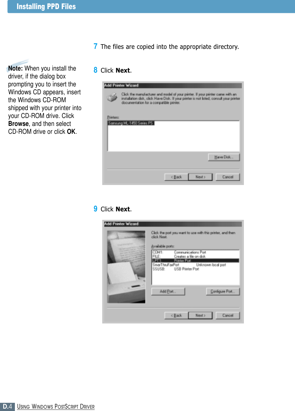 D.4USING WINDOWS POSTSCRIPT DRIVERInstalling PPD Files9Click Next.7The files are copied into the appropriate directory.8Click Next.Note: When you install thedriver, if the dialog boxprompting you to insert theWindows CD appears, insertthe Windows CD-ROMshipped with your printer intoyour CD-ROM drive. ClickBrowse, and then select CD-ROM drive or click OK.