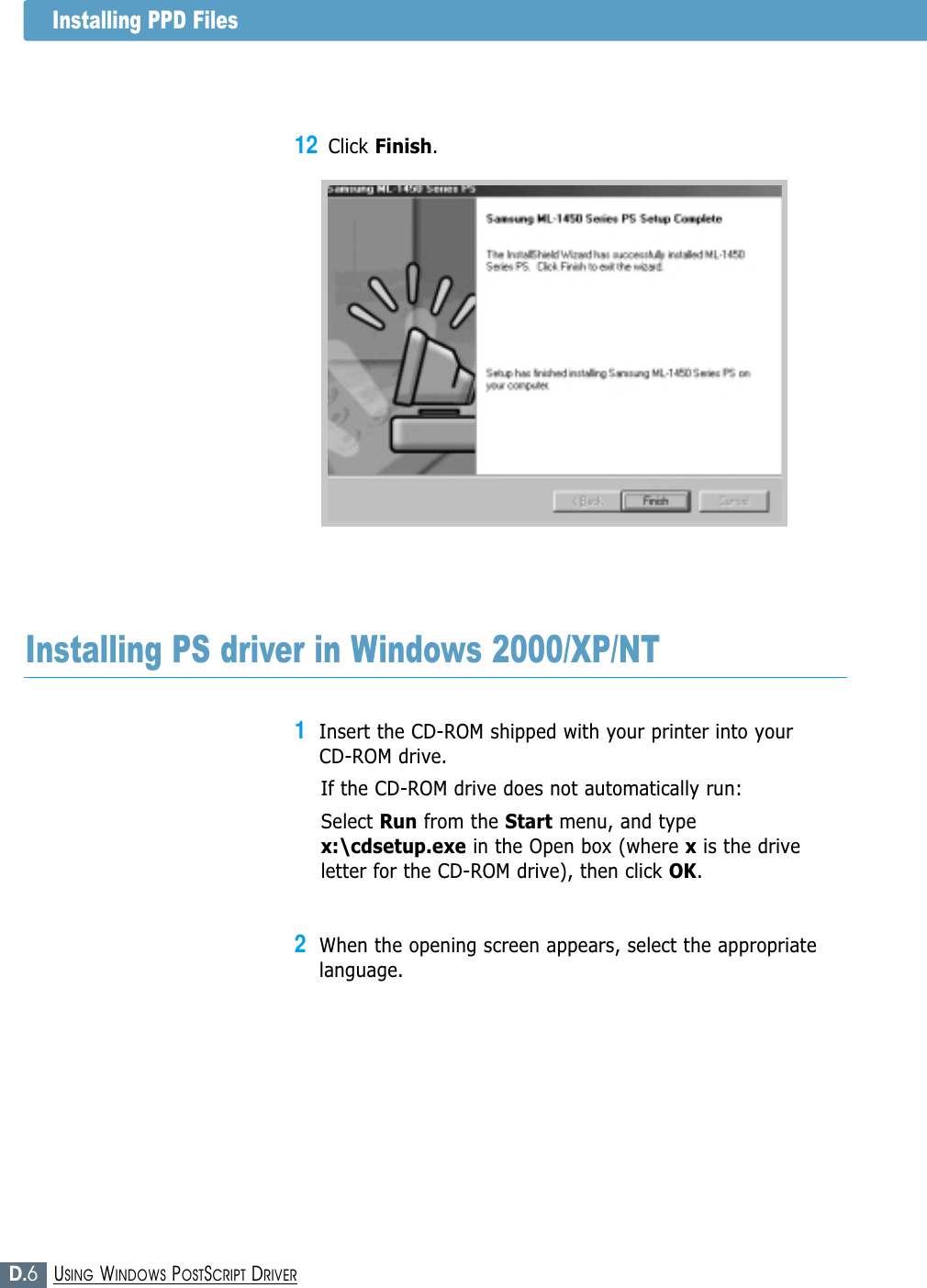 D.6USING WINDOWS POSTSCRIPT DRIVERInstalling PPD Files12Click Finish.Installing PS driver in Windows 2000/XP/NT1Insert the CD-ROM shipped with your printer into your CD-ROM drive.If the CD-ROM drive does not automatically run:Select Run from the Start menu, and typex:\cdsetup.exe in the Open box (where xis the driveletter for the CD-ROM drive), then click OK.2When the opening screen appears, select the appropriatelanguage. 