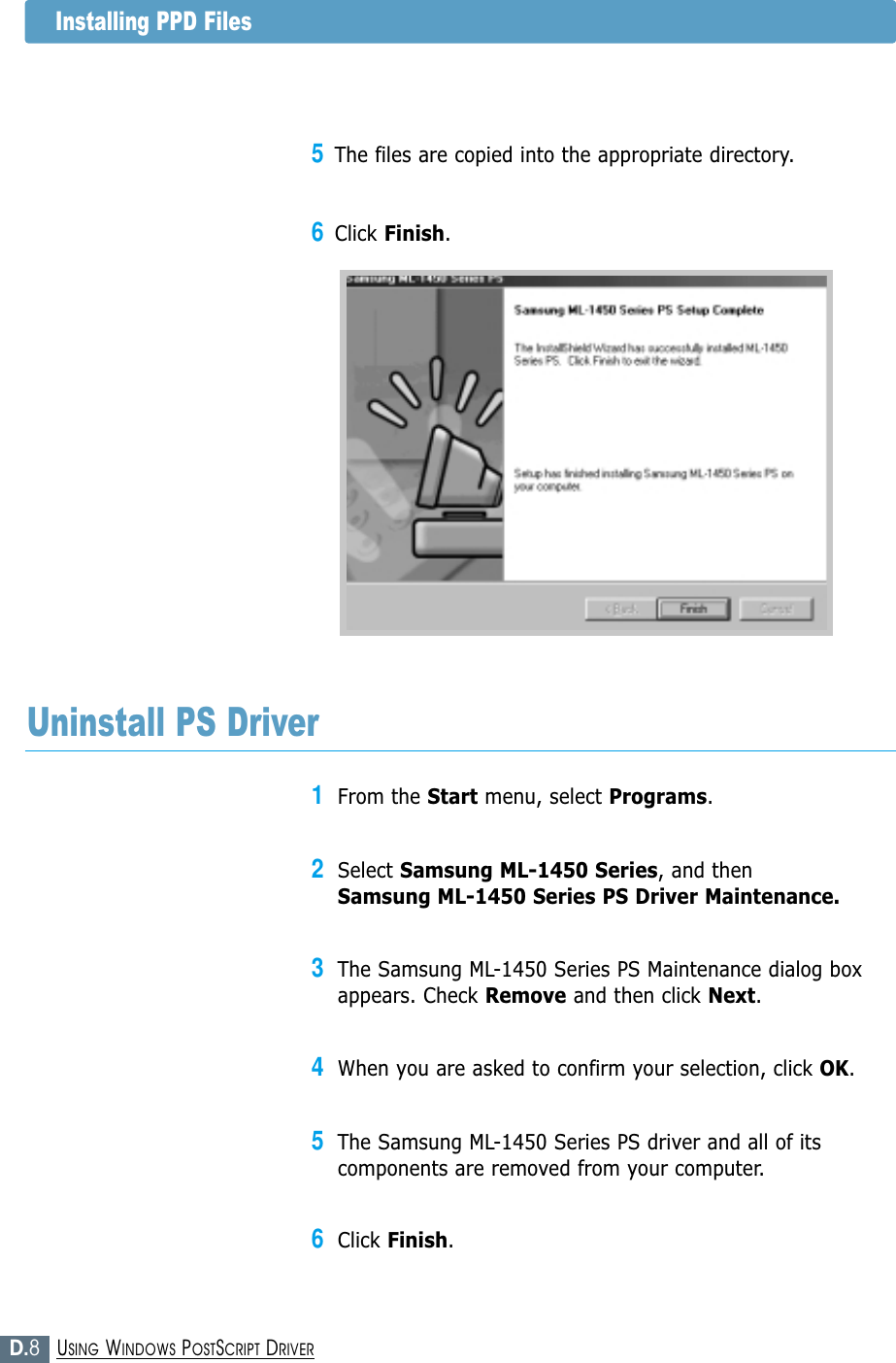 D.8USING WINDOWS POSTSCRIPT DRIVER1From the Start menu, select Programs.2Select Samsung ML-1450 Series, and then Samsung ML-1450 Series PS Driver Maintenance.3The Samsung ML-1450 Series PS Maintenance dialog boxappears. Check Remove and then click Next.4When you are asked to confirm your selection, click OK.5The Samsung ML-1450 Series PS driver and all of itscomponents are removed from your computer.6Click Finish.Uninstall PS DriverInstalling PPD Files5The files are copied into the appropriate directory.6Click Finish.