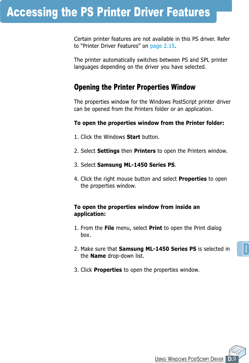 D.9USING WINDOWS POSTSCRIPT DRIVERAccessing the PS Printer Driver FeaturesCertain printer features are not available in this PS driver. Referto “Printer Driver Features” on page 2.15.The printer automatically switches between PS and SPL printerlanguages depending on the driver you have selected. Opening the Printer Properties WindowThe properties window for the Windows PostScript printer drivercan be opened from the Printers folder or an application.To open the properties window from the Printer folder:1. Click the Windows Start button.2. Select Settings then Printers to open the Printers window.3. Select Samsung ML-1450 Series PS. 4. Click the right mouse button and select Properties to openthe properties window.To open the properties window from inside anapplication:1. From the File menu, select Print to open the Print dialogbox.2. Make sure that Samsung ML-1450 Series PS is selected inthe Name drop-down list. 3. Click Properties to open the properties window.
