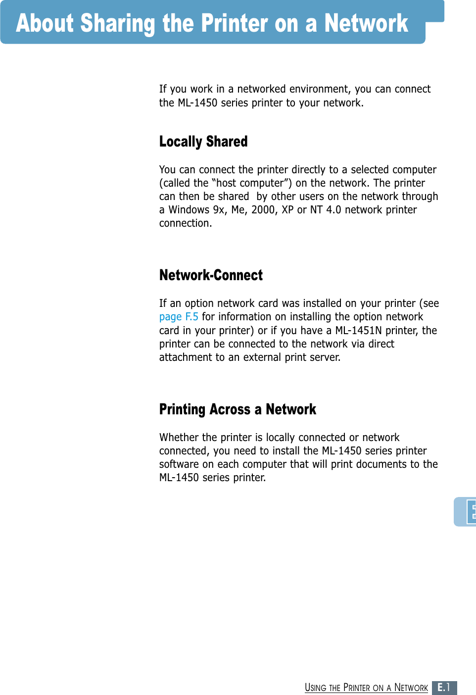 E.1USING THE PRINTER ON A NETWORKAbout Sharing the Printer on a NetworkIf you work in a networked environment, you can connectthe ML-1450 series printer to your network. Locally SharedYou can connect the printer directly to a selected computer(called the “host computer”) on the network. The printercan then be shared  by other users on the network througha Windows 9x, Me, 2000, XP or NT 4.0 network printerconnection.Network-ConnectIf an option network card was installed on your printer (seepage F.5 for information on installing the option networkcard in your printer) or if you have a ML-1451N printer, theprinter can be connected to the network via directattachment to an external print server. Printing Across a NetworkWhether the printer is locally connected or networkconnected, you need to install the ML-1450 series printersoftware on each computer that will print documents to theML-1450 series printer.