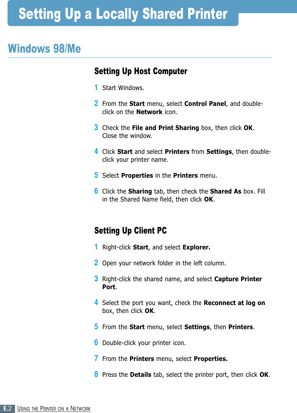 E.2USING THE PRINTER ON A NETWORKSetting Up Host Computer1Start Windows.2From the Start menu, select Control Panel, and double-click on the Network icon.3Check the File and Print Sharing box, then click OK.Close the window.4Click Start and select Printers from Settings, then double-click your printer name.5Select Properties in the Printers menu.6Click the Sharing tab, then check the Shared As box. Fillin the Shared Name field, then click OK.Setting Up Client PC1Right-click Start, and select Explorer.2Open your network folder in the left column.3Right-click the shared name, and select Capture PrinterPort.4Select the port you want, check the Reconnect at log onbox, then click OK.5From the Start menu, select Settings, then Printers.6Double-click your printer icon.7From the Printers menu, select Properties.8Press the Details tab, select the printer port, then click OK.Setting Up a Locally Shared PrinterWindows 98/Me