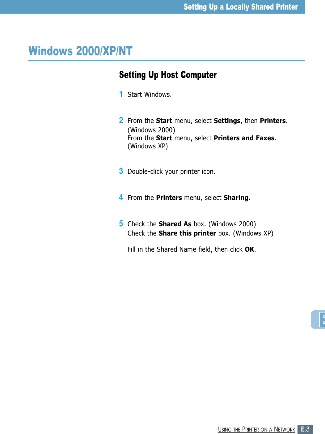 E.3USING THE PRINTER ON A NETWORKSetting Up Host Computer1Start Windows.2From the Start menu, select Settings, then Printers.(Windows 2000)From the Start menu, select Printers and Faxes.(Windows XP)3Double-click your printer icon.4From the Printers menu, select Sharing.5Check the Shared As box. (Windows 2000)Check the Share this printer box. (Windows XP)Fill in the Shared Name field, then click OK.Windows 2000/XP/NTSetting Up a Locally Shared Printer