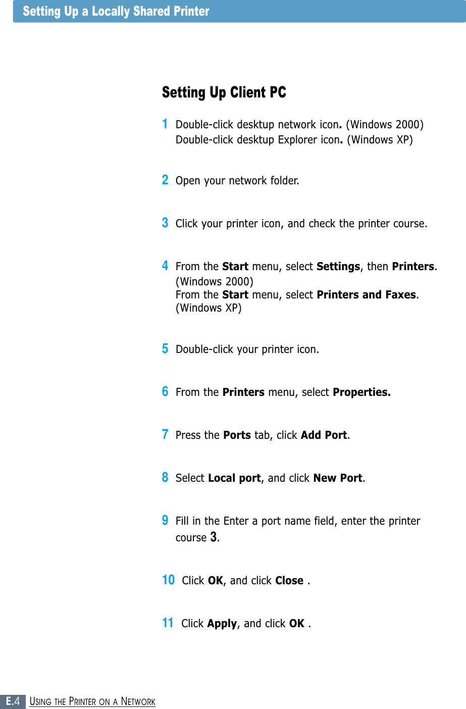 E.4USING THE PRINTER ON A NETWORKSetting Up Client PC1Double-click desktup network icon.(Windows 2000)Double-click desktup Explorer icon.(Windows XP)2Open your network folder.3Click your printer icon, and check the printer course.4From the Start menu, select Settings, then Printers.(Windows 2000)From the Start menu, select Printers and Faxes.(Windows XP)5Double-click your printer icon.6From the Printers menu, select Properties.7Press the Ports tab, click Add Port.8Select Local port, and click New Port.9Fill in the Enter a port name field, enter the printer course 3.10Click OK, and click Close .11Click Apply, and click OK .Setting Up a Locally Shared Printer