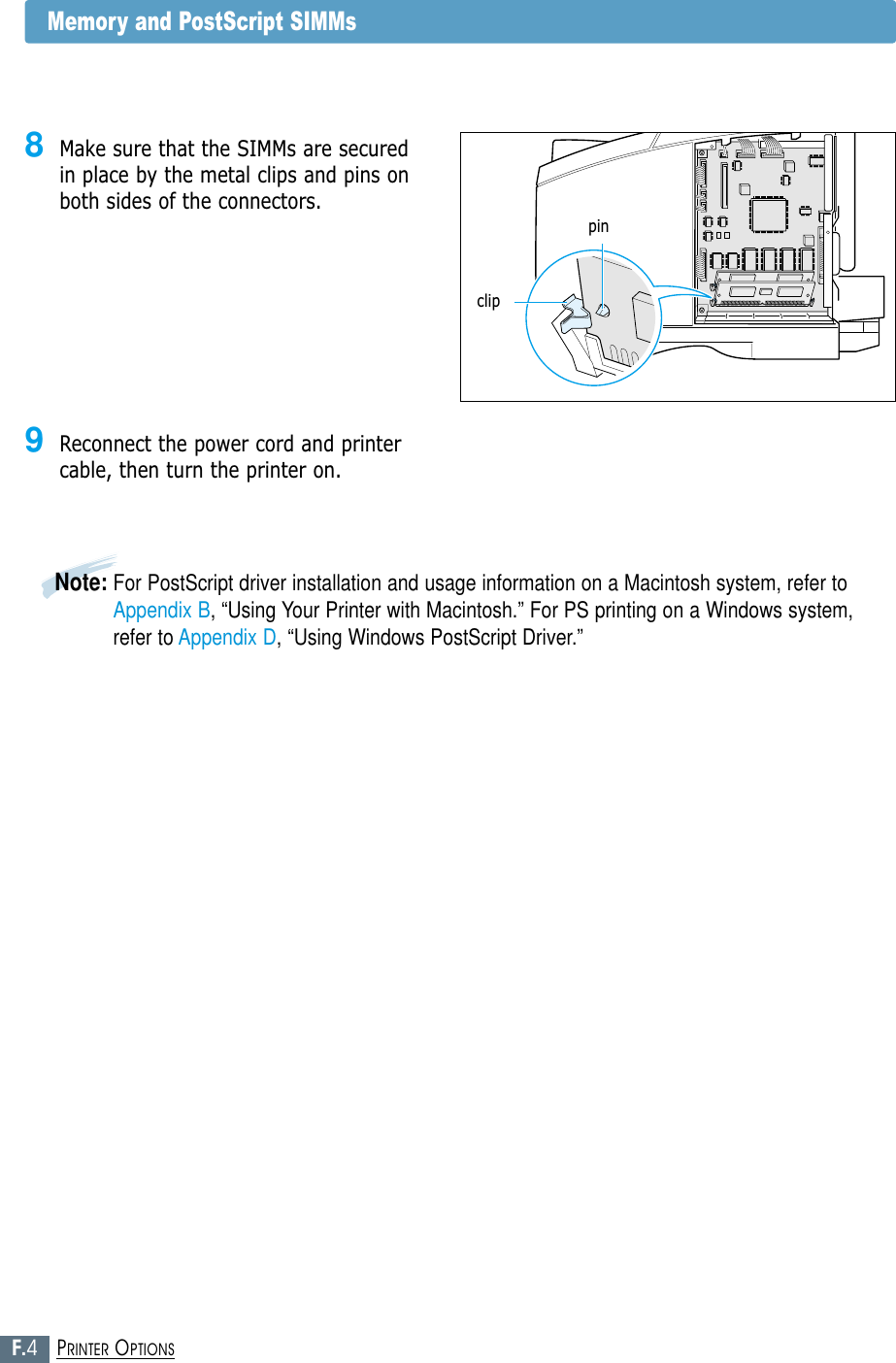 F.4PRINTER OPTIONSMemory and PostScript SIMMs9Reconnect the power cord and printercable, then turn the printer on.Note: For PostScript driver installation and usage information on a Macintosh system, refer toAppendix B, “Using Your Printer with Macintosh.” For PS printing on a Windows system,refer to Appendix D, “Using Windows PostScript Driver.”8Make sure that the SIMMs are securedin place by the metal clips and pins onboth sides of the connectors.pinclip