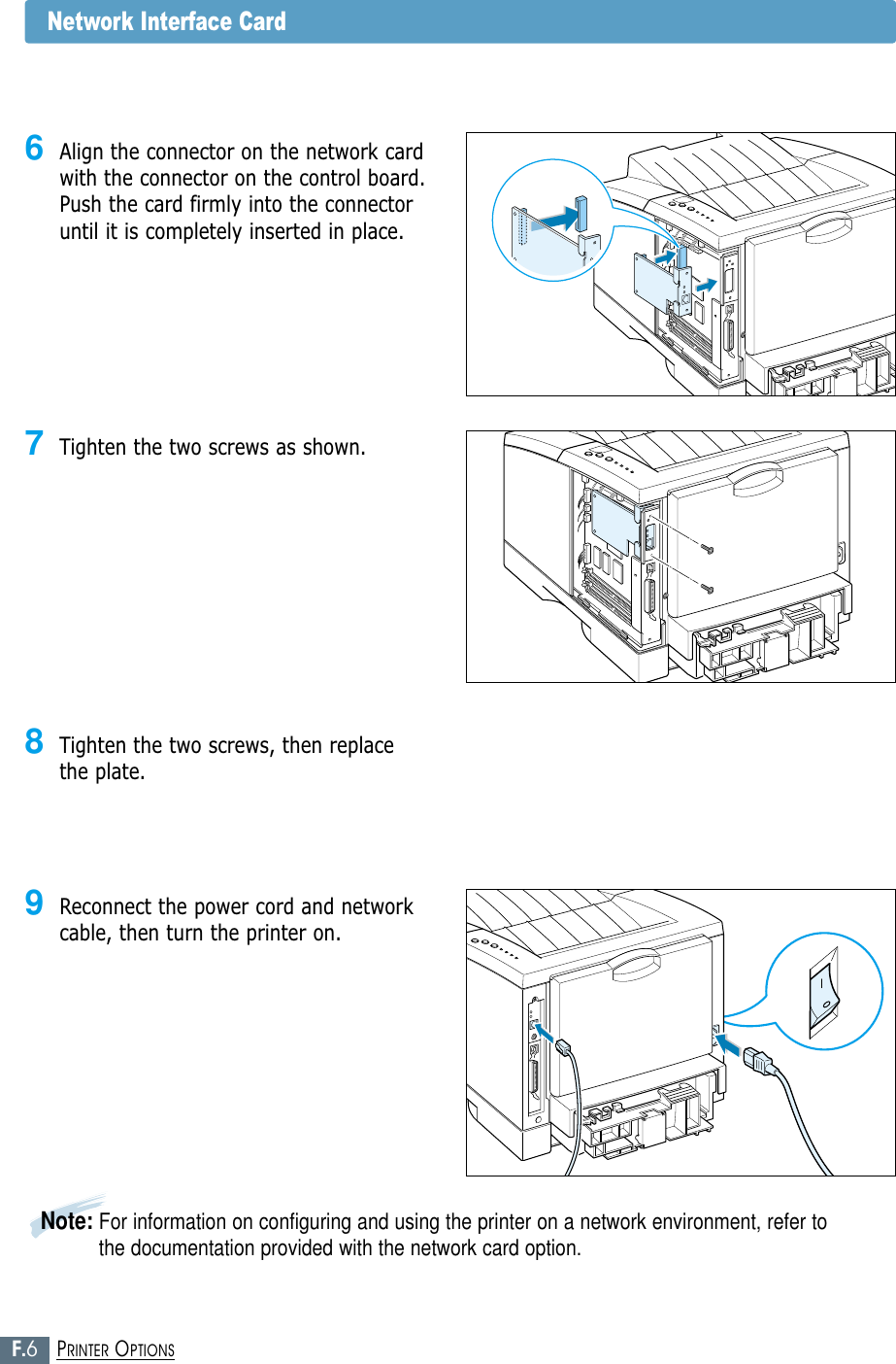 F.6PRINTER OPTIONS7Tighten the two screws as shown.8Tighten the two screws, then replacethe plate.9Reconnect the power cord and networkcable, then turn the printer on.Note: For information on configuring and using the printer on a network environment, refer tothe documentation provided with the network card option.Network Interface Card6Align the connector on the network cardwith the connector on the control board.Push the card firmly into the connectoruntil it is completely inserted in place.