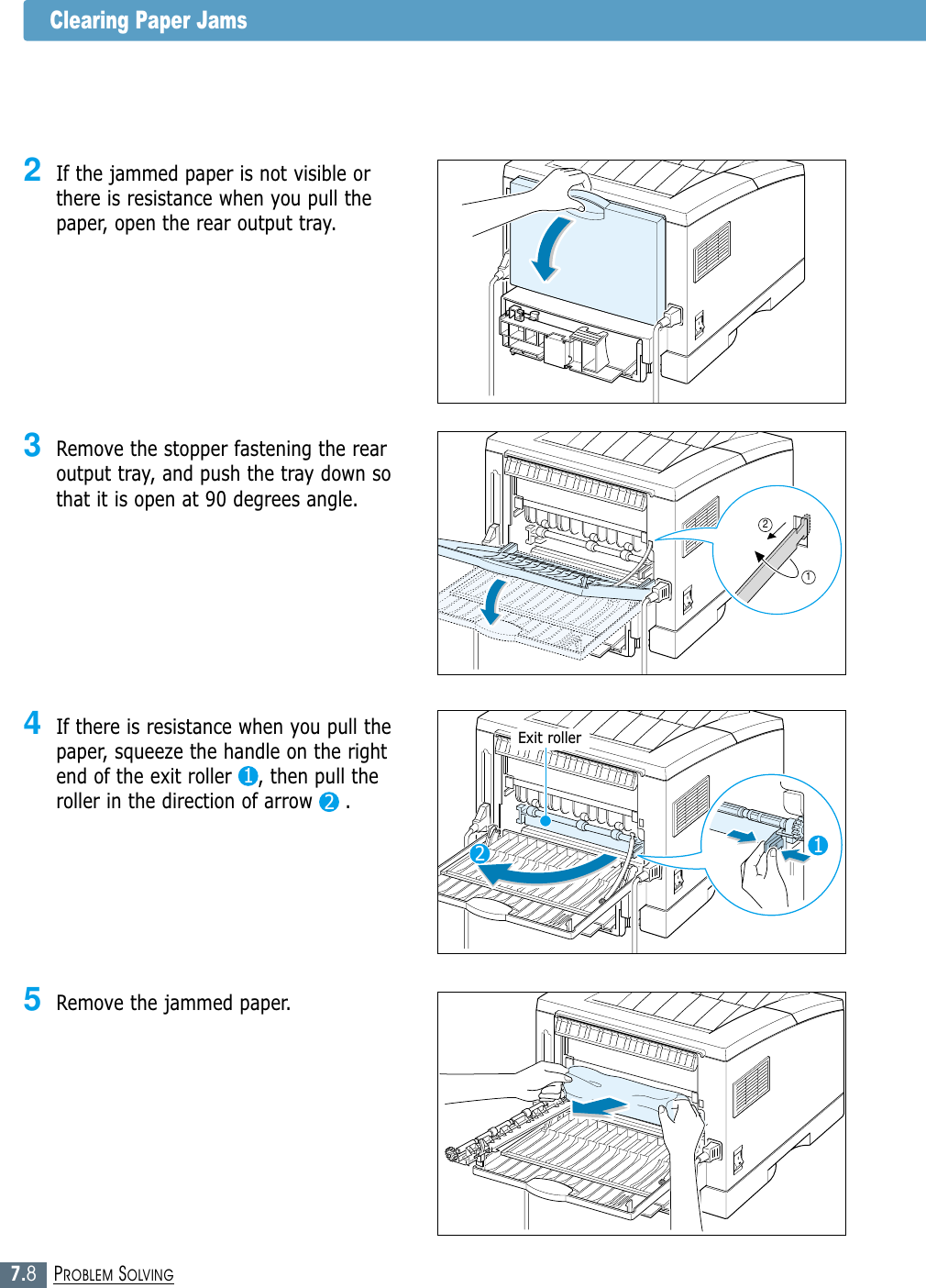 7.8PROBLEM SOLVINGClearing Paper Jams4If there is resistance when you pull thepaper, squeeze the handle on the rightend of the exit roller    , then pull theroller in the direction of arrow     .3Remove the stopper fastening the rearoutput tray, and push the tray down sothat it is open at 90 degrees angle.2If the jammed paper is not visible orthere is resistance when you pull thepaper, open the rear output tray.121122Exit roller5Remove the jammed paper.
