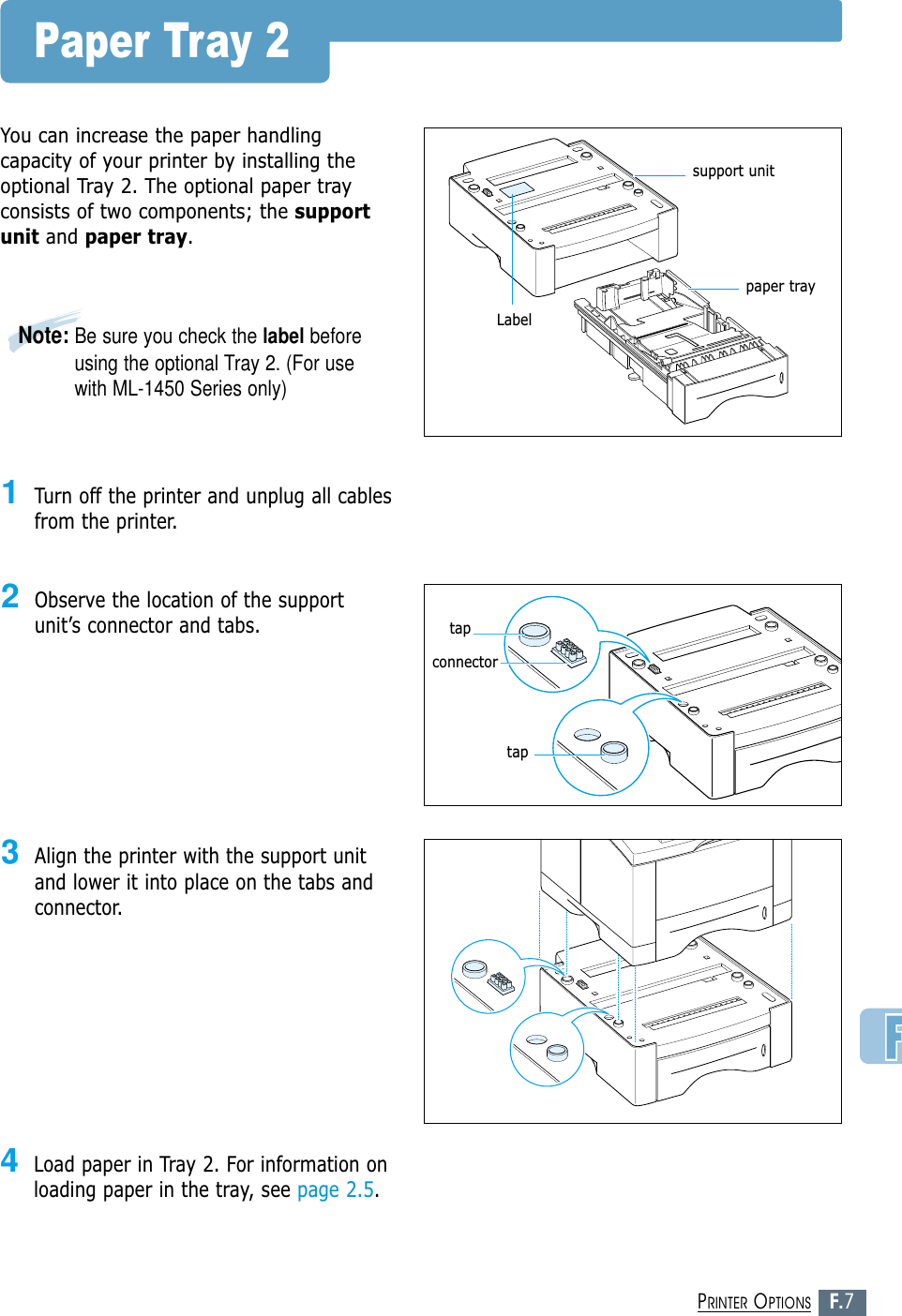 F.7PRINTER OPTIONSPaper Tray 2You can increase the paper handlingcapacity of your printer by installing theoptional Tray 2. The optional paper trayconsists of two components; the supportunit and paper tray.1Turn off the printer and unplug all cablesfrom the printer.2Observe the location of the supportunit’s connector and tabs.3Align the printer with the support unitand lower it into place on the tabs andconnector.4Load paper in Tray 2. For information onloading paper in the tray, see page 2.5.support unitLabeltaptapconnectorNote: Be sure you check the label beforeusing the optional Tray 2. (For usewith ML-1450 Series only)paper tray