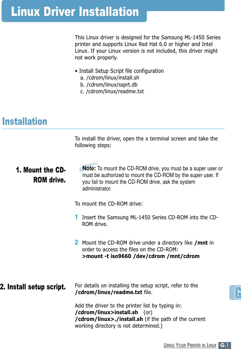 G.1USING YOUR PRINTER IN LINUXLinux Driver InstallationThis Linux driver is designed for the Samsung ML-1450 Seriesprinter and supports Linux Red Hat 6.0 or higher and IntelLinux. If your Linux version is not included, this driver mightnot work properly.• Install Setup Script file configurationa. /cdrom/linux/install.shb. /cdrom/linux/ssprt.dbc. /cdrom/linux/readme.txtTo install the driver, open the x terminal screen and take thefollowing steps:InstallationTo mount the CD-ROM drive:1Insert the Samsung ML-1450 Series CD-ROM into the CD-ROM drive.2Mount the CD-ROM drive under a directory like /mnt inorder to access the files on the CD-ROM: &gt;mount -t iso9660 /dev/cdrom /mnt/cdromNote: To mount the CD-ROM drive, you must be a super user ormust be authorized to mount the CD-ROM by the super user. Ifyou fail to mount the CD-ROM drive, ask the systemadministrator.1. Mount the CD-ROM drive.2. Install setup script.For details on installing the setup script, refer to the/cdrom/linux/readme.txt file.Add the driver to the printer list by typing in:/cdrom/linux&gt;install.sh (or)/cdrom/linux&gt;./install.sh (if the path of the currentworking directory is not determined.)
