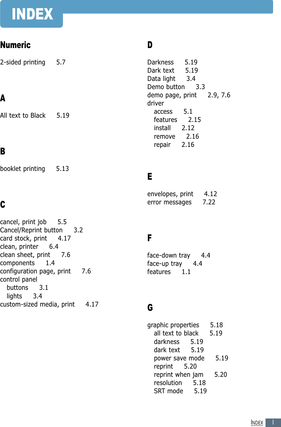 IINDEXINDEXNumeric2-sided printing     5.7AAll text to Black     5.19Bbooklet printing     5.13Ccancel, print job     5.5Cancel/Reprint button     3.2card stock, print     4.17clean, printer     6.4clean sheet, print     7.6components     1.4configuration page, print     7.6control panelbuttons     3.1lights     3.4custom-sized media, print     4.17DDarkness     5.19Dark text     5.19Data light     3.4Demo button     3.3demo page, print     2.9, 7.6driveraccess     5.1features     2.15install     2.12remove     2.16repair     2.16Eenvelopes, print     4.12error messages     7.22Fface-down tray     4.4face-up tray     4.4features     1.1Ggraphic properties     5.18all text to black     5.19darkness     5.19dark text     5.19power save mode     5.19reprint     5.20reprint when jam     5.20resolution     5.18SRT mode     5.19