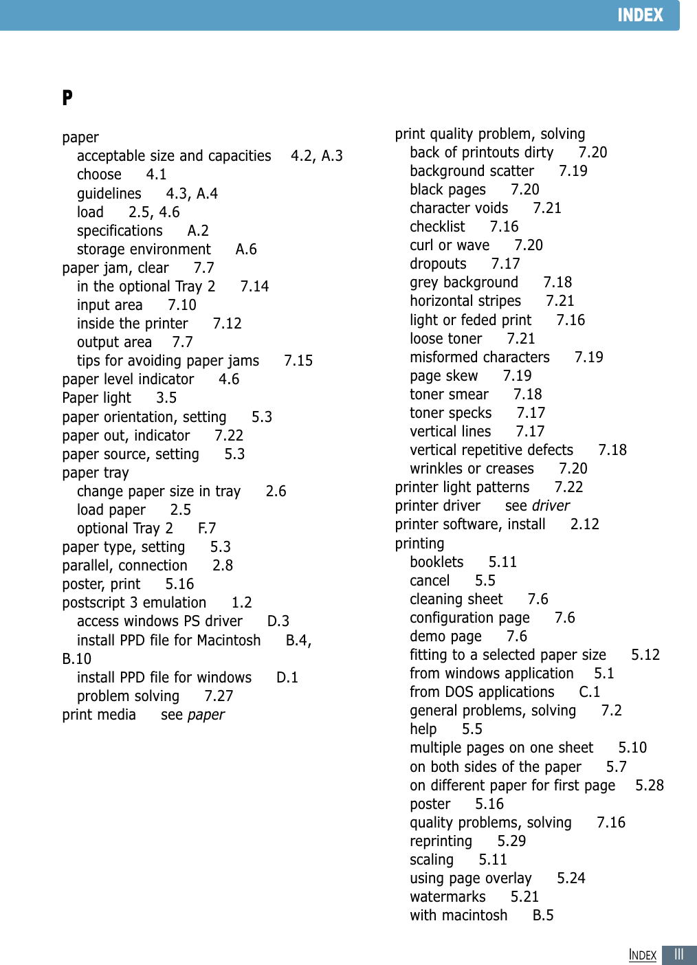 IIIINDEXINDEXPpaperacceptable size and capacities    4.2, A.3choose     4.1guidelines     4.3, A.4load     2.5, 4.6specifications     A.2storage environment     A.6paper jam, clear     7.7in the optional Tray 2     7.14input area     7.10inside the printer     7.12output area    7.7tips for avoiding paper jams     7.15paper level indicator     4.6Paper light     3.5paper orientation, setting     5.3paper out, indicator     7.22paper source, setting     5.3paper traychange paper size in tray     2.6load paper     2.5optional Tray 2     F.7paper type, setting     5.3parallel, connection     2.8poster, print     5.16postscript 3 emulation     1.2access windows PS driver     D.3install PPD file for Macintosh     B.4,B.10install PPD file for windows     D.1problem solving     7.27print media     see paperprint quality problem, solvingback of printouts dirty     7.20background scatter     7.19black pages     7.20character voids     7.21checklist     7.16curl or wave     7.20dropouts     7.17grey background     7.18horizontal stripes     7.21light or feded print     7.16loose toner     7.21misformed characters     7.19page skew     7.19toner smear     7.18toner specks     7.17vertical lines     7.17vertical repetitive defects     7.18wrinkles or creases     7.20printer light patterns     7.22printer driver     see driverprinter software, install     2.12printingbooklets     5.11cancel     5.5cleaning sheet     7.6configuration page     7.6demo page     7.6fitting to a selected paper size     5.12from windows application    5.1from DOS applications     C.1general problems, solving     7.2help     5.5multiple pages on one sheet     5.10on both sides of the paper     5.7on different paper for first page    5.28poster     5.16quality problems, solving     7.16reprinting     5.29scaling     5.11using page overlay     5.24watermarks     5.21with macintosh     B.5