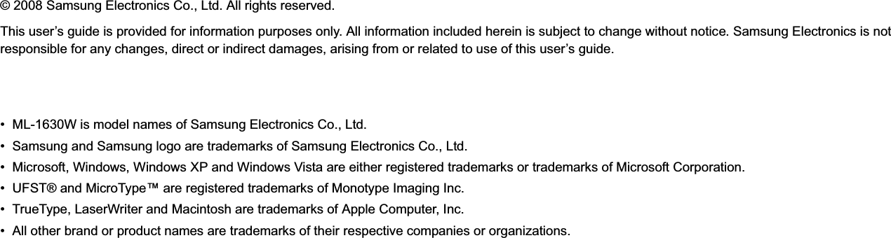 © 2008 Samsung Electronics Co., Ltd. All rights reserved.This user’s guide is provided for information purposes only. All information included herein is subject to change without notice. Samsung Electronics is not responsible for any changes, direct or indirect damages, arising from or related to use of this user’s guide.• ML-1630W is model names of Samsung Electronics Co., Ltd.• Samsung and Samsung logo are trademarks of Samsung Electronics Co., Ltd.• Microsoft, Windows, Windows XP and Windows Vista are either registered trademarks or trademarks of Microsoft Corporation.• UFST® and MicroType™ are registered trademarks of Monotype Imaging Inc.• TrueType, LaserWriter and Macintosh are trademarks of Apple Computer, Inc.• All other brand or product names are trademarks of their respective companies or organizations.