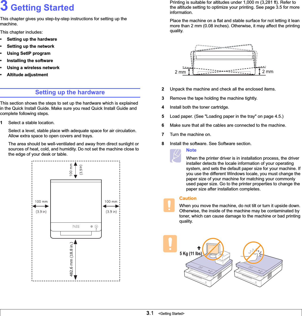 3.1   &lt;Getting Started&gt;3 Getting StartedThis chapter gives you step-by-step instructions for setting up the machine.This chapter includes:• Setting up the hardware• Setting up the network• Using SetIP program• Installing the software• Using a wireless network• Altitude adjustmentSetting up the hardwareThis section shows the steps to set up the hardware which is explained in the Quick Install Guide. Make sure you read Quick Install Guide and complete following steps.1Select a stable location. Select a level, stable place with adequate space for air circulation. Allow extra space to open covers and trays. The area should be well-ventilated and away from direct sunlight or sources of heat, cold, and humidity. Do not set the machine close to the edge of your desk or table. Printing is suitable for altitudes under 1,000 m (3,281 ft). Refer to the altitude setting to optimize your printing. See page 3.5 for more information.Place the machine on a flat and stable surface for not letting it lean more than 2 mm (0.08 inches). Otherwise, it may affect the printing quality.    2Unpack the machine and check all the enclosed items.3Remove the tape holding the machine tightly.4Install both the toner cartridge.5Load paper. (See &quot;Loading paper in the tray&quot; on page 4.5.)6Make sure that all the cables are connected to the machine. 7Turn the machine on. 8Install the software. See Software section.NoteWhen the printer driver is in installation process, the driver installer detects the locale information of your operating system, and sets the default paper size for your machine. If you use the different Windows locale, you must change the paper size of your machine for matching your commonly used paper size. Go to the printer properties to change the paper size after installation completes.CautionWhen you move the machine, do not tilt or turn it upside down. Otherwise, the inside of the machine may be contaminated by toner, which can cause damage to the machine or bad printing quality.5 Kg (11 lbs) 