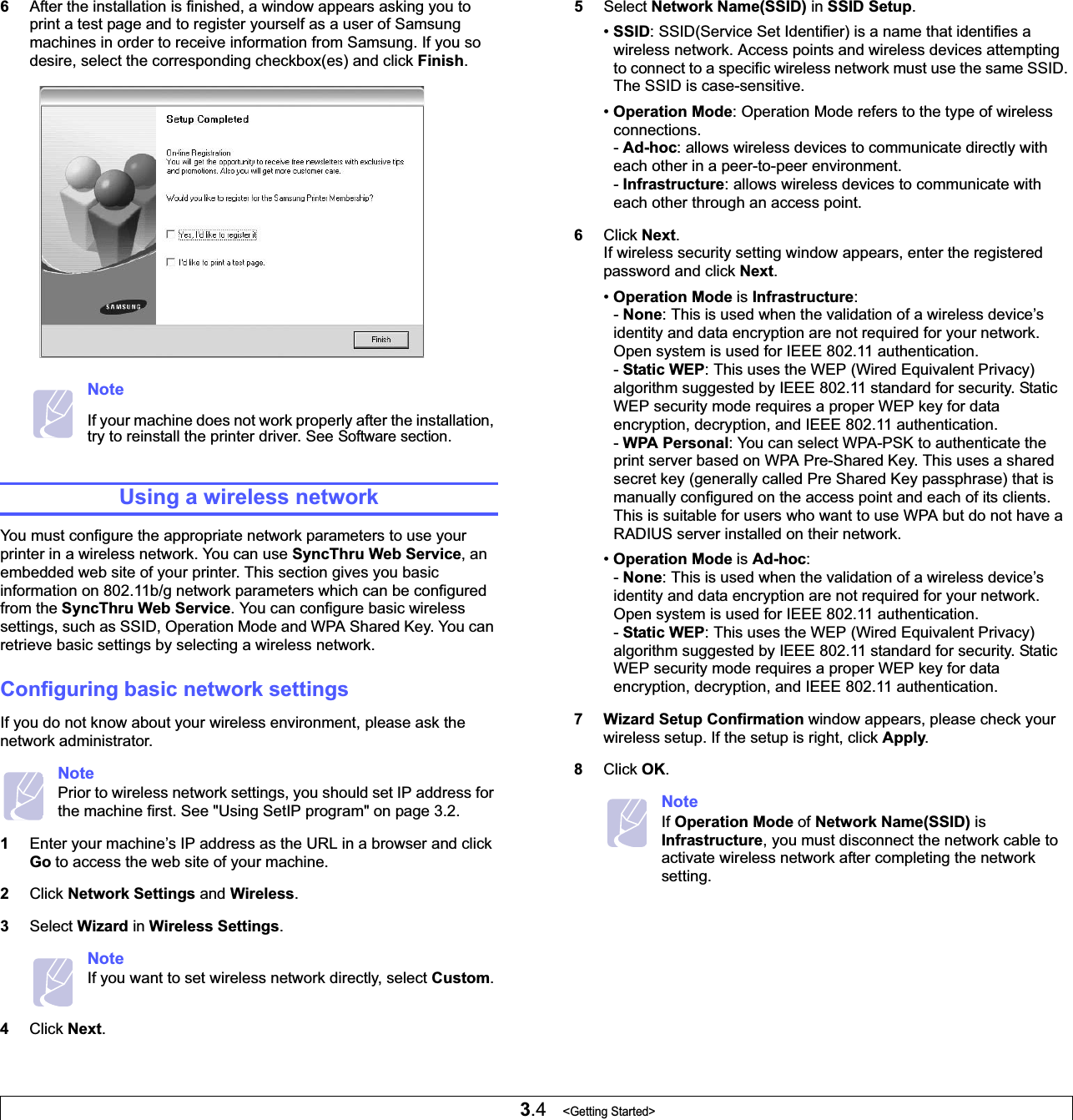 3.4   &lt;Getting Started&gt;6After the installation is finished, a window appears asking you to print a test page and to register yourself as a user of Samsung machines in order to receive information from Samsung. If you so desire, select the corresponding checkbox(es) and click Finish.NoteIf your machine does not work properly after the installation, try to reinstall the printer driver. See Software section.Using a wireless networkYou must configure the appropriate network parameters to use your printer in a wireless network. You can use SyncThru Web Service, an embedded web site of your printer. This section gives you basic information on 802.11b/g network parameters which can be configured from the SyncThru Web Service. You can configure basic wireless settings, such as SSID, Operation Mode and WPA Shared Key. You can retrieve basic settings by selecting a wireless network.Configuring basic network settingsIf you do not know about your wireless environment, please ask the network administrator. NotePrior to wireless network settings, you should set IP address for the machine first. See &quot;Using SetIP program&quot; on page 3.2.1Enter your machine’s IP address as the URL in a browser and click Go to access the web site of your machine.2Click Network Settings and Wireless.3Select Wizard in Wireless Settings.NoteIf you want to set wireless network directly, select Custom.4Click Next.5Select Network Name(SSID) in SSID Setup.•SSID: SSID(Service Set Identifier) is a name that identifies a wireless network. Access points and wireless devices attempting to connect to a specific wireless network must use the same SSID. The SSID is case-sensitive.•Operation Mode: Operation Mode refers to the type of wireless connections.-Ad-hoc: allows wireless devices to communicate directly with each other in a peer-to-peer environment.-Infrastructure: allows wireless devices to communicate with each other through an access point. 6Click Next.If wireless security setting window appears, enter the registered password and click Next.•Operation Mode is Infrastructure:-None: This is used when the validation of a wireless device’s identity and data encryption are not required for your network. Open system is used for IEEE 802.11 authentication.-Static WEP: This uses the WEP (Wired Equivalent Privacy) algorithm suggested by IEEE 802.11 standard for security. Static WEP security mode requires a proper WEP key for data encryption, decryption, and IEEE 802.11 authentication.-WPA Personal: You can select WPA-PSK to authenticate the print server based on WPA Pre-Shared Key. This uses a shared secret key (generally called Pre Shared Key passphrase) that is manually configured on the access point and each of its clients. This is suitable for users who want to use WPA but do not have a RADIUS server installed on their network.•Operation Mode is Ad-hoc:-None: This is used when the validation of a wireless device’s identity and data encryption are not required for your network. Open system is used for IEEE 802.11 authentication.-Static WEP: This uses the WEP (Wired Equivalent Privacy) algorithm suggested by IEEE 802.11 standard for security. Static WEP security mode requires a proper WEP key for data encryption, decryption, and IEEE 802.11 authentication.7 Wizard Setup Confirmation window appears, please check your wireless setup. If the setup is right, click Apply.8Click OK.NoteIf Operation Mode of Network Name(SSID) is Infrastructure, you must disconnect the network cable to activate wireless network after completing the network setting.