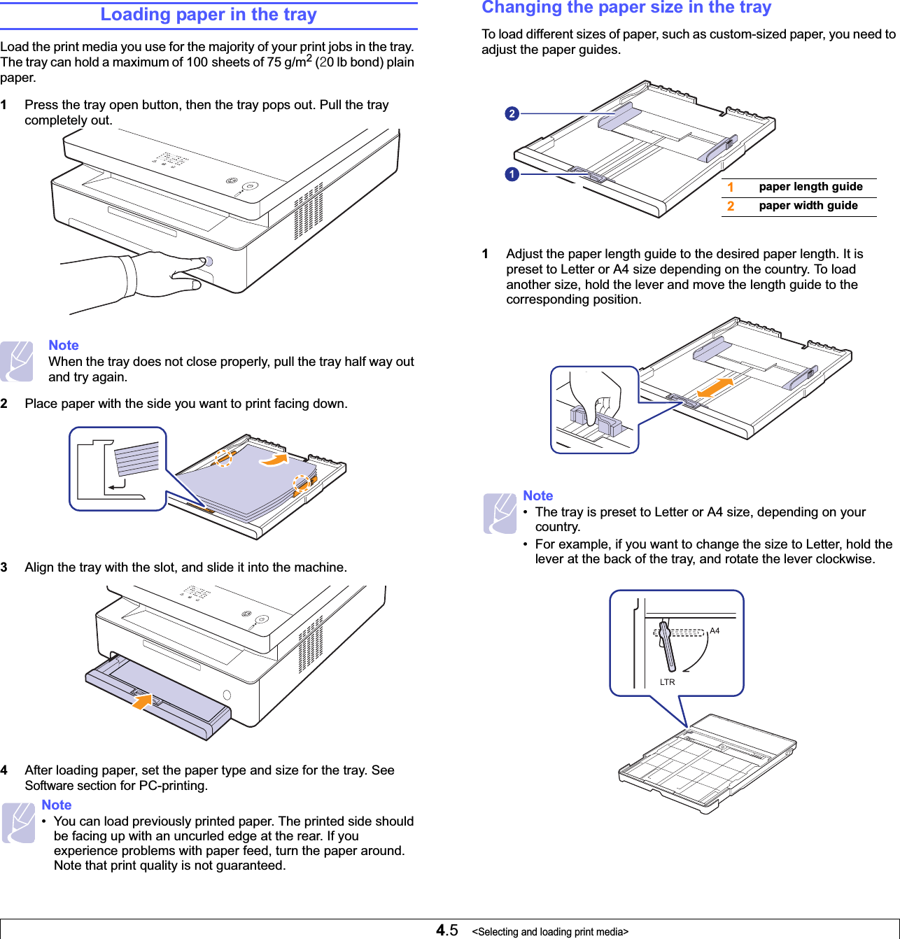 4.5   &lt;Selecting and loading print media&gt;Loading paper in the trayLoad the print media you use for the majority of your print jobs in the tray. The tray can hold a maximum of 100 sheets of 75 g/m2 (Y0 lb bond) plain paper. 1Press the tray open button, then the tray pops out. Pull the tray completely out.     NoteWhen the tray does not close properly, pull the tray half way out and try again.2Place paper with the side you want to print facing down.3Align the tray with the slot, and slide it into the machine.4After loading paper, set the paper type and size for the tray. See Software section for PC-printing.  Note• You can load previously printed paper. The printed side should be facing up with an uncurled edge at the rear. If you experience problems with paper feed, turn the paper around. Note that print quality is not guaranteed. Changing the paper size in the trayTo load different sizes of paper, such as custom-sized paper, you need to adjust the paper guides.     1Adjust the paper length guide to the desired paper length. It is preset to Letter or A4 size depending on the country. To load another size, hold the lever and move the length guide to the corresponding position.Note• The tray is preset to Letter or A4 size, depending on your country.• For example, if you want to change the size to Letter, hold the lever at the back of the tray, and rotate the lever clockwise.  1paper length guide2paper width guide