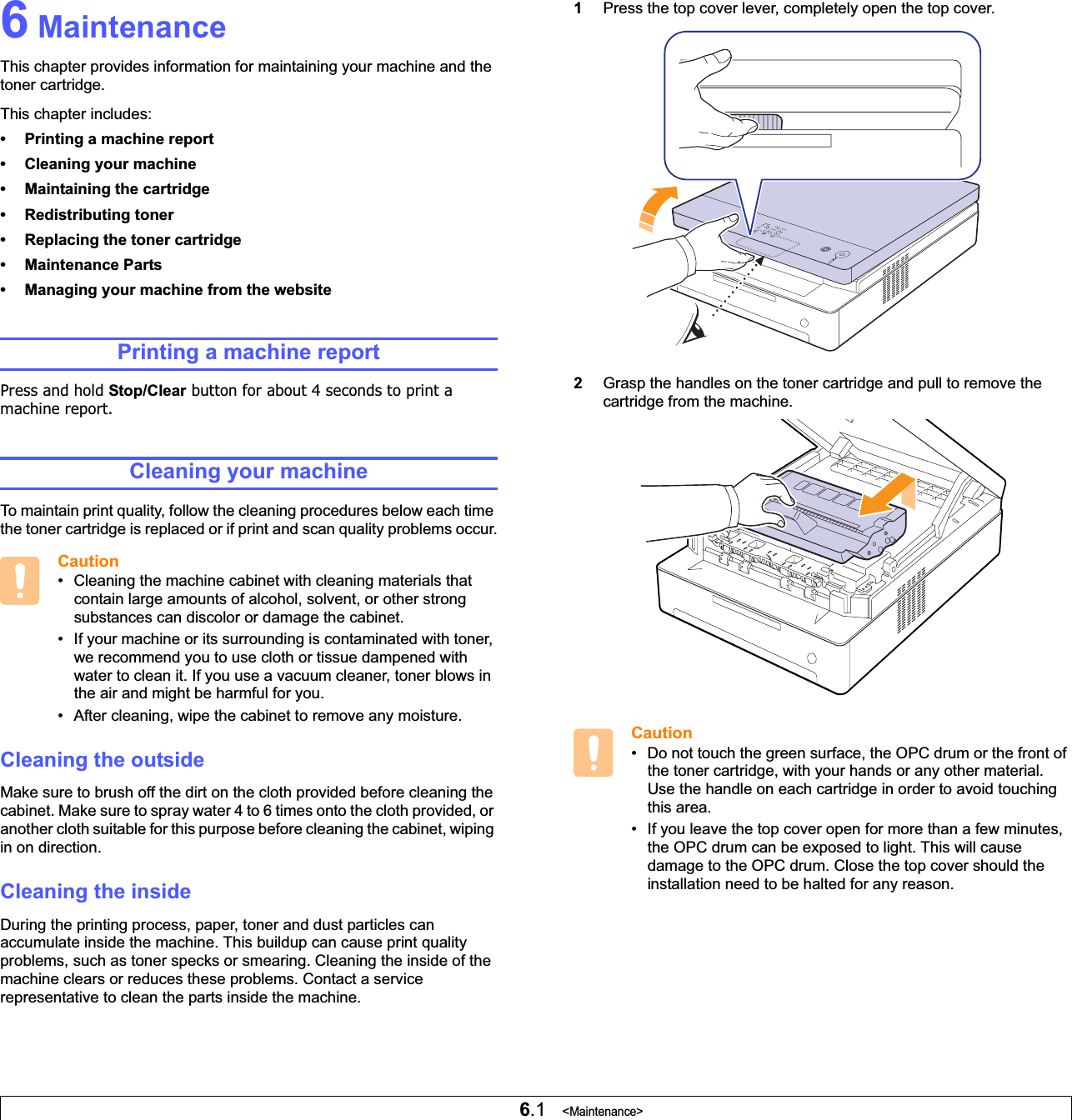 6.1   &lt;Maintenance&gt;6 MaintenanceThis chapter provides information for maintaining your machine and the toner cartridge.This chapter includes:• Printing a machine report• Cleaning your machine• Maintaining the cartridge• Redistributing toner• Replacing the toner cartridge• Maintenance Parts• Managing your machine from the websitePrinting a machine reportPress and hold Stop/Clear button for about 4 seconds to print a machine report.Cleaning your machineTo maintain print quality, follow the cleaning procedures below each time the toner cartridge is replaced or if print and scan quality problems occur.Caution• Cleaning the machine cabinet with cleaning materials that contain large amounts of alcohol, solvent, or other strong substances can discolor or damage the cabinet.• If your machine or its surrounding is contaminated with toner, we recommend you to use cloth or tissue dampened with water to clean it. If you use a vacuum cleaner, toner blows in the air and might be harmful for you. • After cleaning, wipe the cabinet to remove any moisture.Cleaning the outsideMake sure to brush off the dirt on the cloth provided before cleaning the cabinet. Make sure to spray water 4 to 6 times onto the cloth provided, or another cloth suitable for this purpose before cleaning the cabinet, wiping in on direction. Cleaning the insideDuring the printing process, paper, toner and dust particles can accumulate inside the machine. This buildup can cause print quality problems, such as toner specks or smearing. Cleaning the inside of the machine clears or reduces these problems. Contact a service representative to clean the parts inside the machine.1Press the top cover lever, completely open the top cover.   2Grasp the handles on the toner cartridge and pull to remove the cartridge from the machine.    Caution• Do not touch the green surface, the OPC drum or the front of the toner cartridge, with your hands or any other material. Use the handle on each cartridge in order to avoid touching this area.• If you leave the top cover open for more than a few minutes, the OPC drum can be exposed to light. This will cause damage to the OPC drum. Close the top cover should the installation need to be halted for any reason.
