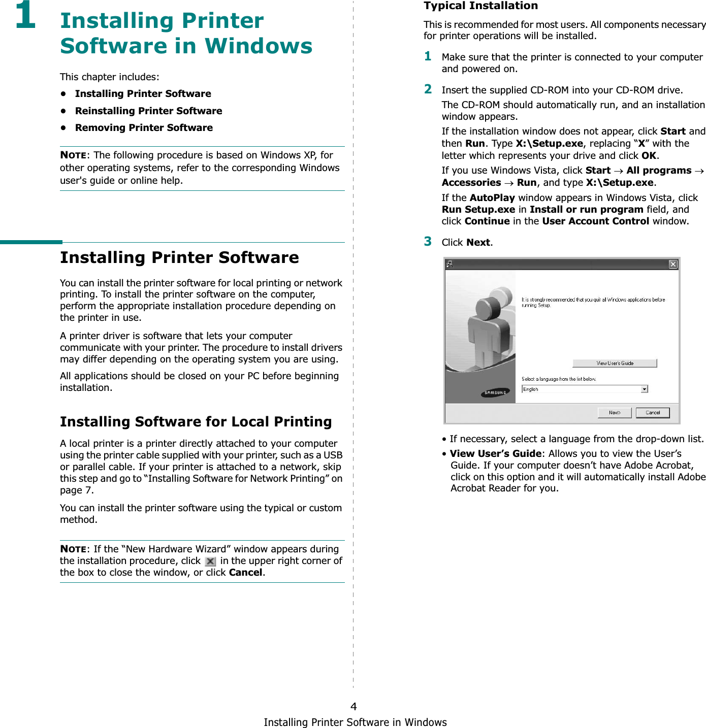 Installing Printer Software in Windows41Installing Printer Software in WindowsThis chapter includes:• Installing Printer Software• Reinstalling Printer Software• Removing Printer SoftwareNOTE: The following procedure is based on Windows XP, for other operating systems, refer to the corresponding Windows user&apos;s guide or online help.Installing Printer SoftwareYou can install the printer software for local printing or network printing. To install the printer software on the computer, perform the appropriate installation procedure depending on the printer in use.A printer driver is software that lets your computer communicate with your printer. The procedure to install drivers may differ depending on the operating system you are using.All applications should be closed on your PC before beginning installation. Installing Software for Local PrintingA local printer is a printer directly attached to your computer using the printer cable supplied with your printer, such as a USB or parallel cable. If your printer is attached to a network, skip this step and go to “Installing Software for Network Printing” on page 7.You can install the printer software using the typical or custom method.NOTE: If the “New Hardware Wizard” window appears during the installation procedure, click   in the upper right corner of the box to close the window, or click Cancel.Typical InstallationThis is recommended for most users. All components necessary for printer operations will be installed.1Make sure that the printer is connected to your computer and powered on.2Insert the supplied CD-ROM into your CD-ROM drive.The CD-ROM should automatically run, and an installation window appears.If the installation window does not appear, click Start and then Run. Type X:\Setup.exe, replacing “X” with the letter which represents your drive and click OK.If you use Windows Vista, click StartoAll programsoAccessoriesoRun, and type X:\Setup.exe.If the AutoPlay window appears in Windows Vista, click Run Setup.exe in Install or run program field, and click Continue in the User Account Control window.3Click Next.• If necessary, select a language from the drop-down list.•View User’s Guide: Allows you to view the User’s Guide. If your computer doesn’t have Adobe Acrobat, click on this option and it will automatically install Adobe Acrobat Reader for you.