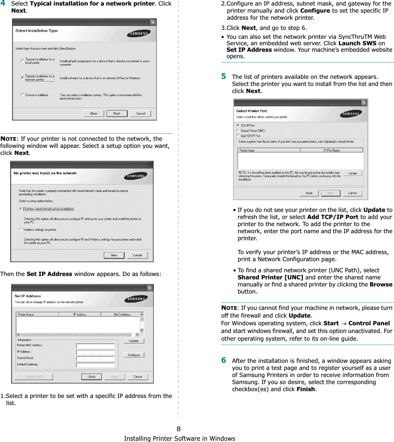 Installing Printer Software in Windows84Select Typical installation for a network printer. Click Next.NOTE: If your printer is not connected to the network, the following window will appear. Select a setup option you want, click Next.Then the Set IP Address window appears. Do as follows: 1.Select a printer to be set with a specific IP address from the   list.2.Configure an IP address, subnet mask, and gateway for the   printer manually and click Configure to set the specific IP   address for the network printer.3.Click Next, and go to step 6.• You can also set the network printer via SyncThruTM Web Service, an embedded web server. Click Launch SWS on Set IP Address window. Your machine’s embedded website opens.5The list of printers available on the network appears. Select the printer you want to install from the list and then click Next.• If you do not see your printer on the list, click Update to refresh the list, or select Add TCP/IP Port to add your printer to the network. To add the printer to the network, enter the port name and the IP address for the printer.To verify your printer’s IP address or the MAC address, print a Network Configuration page.• To find a shared network printer (UNC Path), select Shared Printer [UNC] and enter the shared name manually or find a shared printer by clicking the Browsebutton.NOTE: If you cannot find your machine in network, please turn off the firewall and click Update.For Windows operating system, click StartoControl Paneland start windows firewall, and set this option unactivated. For other operating system, refer to its on-line guide.6After the installation is finished, a window appears asking you to print a test page and to register yourself as a user of Samsung Printers in order to receive information from Samsung. If you so desire, select the corresponding checkbox(es) and click Finish.