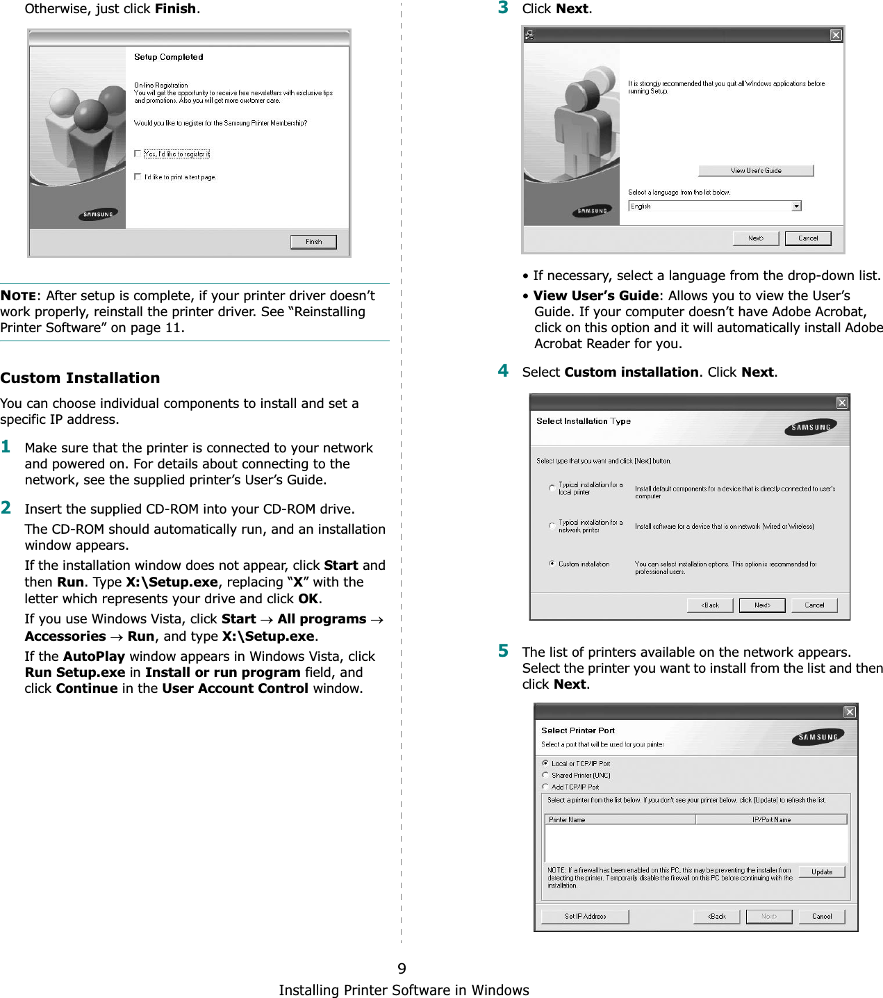 Installing Printer Software in Windows9Otherwise, just click Finish.NOTE: After setup is complete, if your printer driver doesn’t work properly, reinstall the printer driver. See “Reinstalling Printer Software” on page 11.Custom InstallationYou can choose individual components to install and set a specific IP address.1Make sure that the printer is connected to your network and powered on. For details about connecting to the network, see the supplied printer’s User’s Guide.2Insert the supplied CD-ROM into your CD-ROM drive.The CD-ROM should automatically run, and an installation window appears.If the installation window does not appear, click Start and then Run. Type X:\Setup.exe, replacing “X” with the letter which represents your drive and click OK.If you use Windows Vista, click StartoAll programsoAccessoriesoRun, and type X:\Setup.exe.If the AutoPlay window appears in Windows Vista, click Run Setup.exe in Install or run program field, and click Continue in the User Account Control window.3Click Next.• If necessary, select a language from the drop-down list.•View User’s Guide: Allows you to view the User’s Guide. If your computer doesn’t have Adobe Acrobat, click on this option and it will automatically install Adobe Acrobat Reader for you.4Select Custom installation. Click Next.5The list of printers available on the network appears. Select the printer you want to install from the list and then click Next.