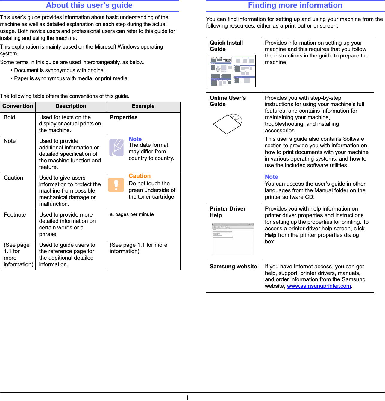 iAbout this user’s guideThis user’s guide provides information about basic understanding of the machine as well as detailed explanation on each step during the actual usage. Both novice users and professional users can refer to this guide for installing and using the machine.This explanation is mainly based on the Microsoft Windows operating system.Some terms in this guide are used interchangeably, as below.• Document is synonymous with original.• Paper is synonymous with media, or print media.The following table offers the conventions of this guide.Convention Description ExampleBold Used for texts on the display or actual prints on the machine.PropertiesNote Used to provide additional information or detailed specification of the machine function and feature.Note The date format may differ from country to country.Caution Used to give users information to protect the machine from possible mechanical damage or malfunction.CautionDo not touch the green underside of the toner cartridge.Footnote Used to provide more detailed information on certain words or a phrase. a. pages per minute(See page 1.1 for more information)Used to guide users to the reference page for the additional detailed information.(See page 1.1 for more information)Finding more informationYou can find information for setting up and using your machine from the following resources, either as a print-out or onscreen.Quick Install GuideProvides information on setting up your machine and this requires that you follow the instructions in the guide to prepare the machine.Online User’s GuideProvides you with step-by-step instructions for using your machine’s full features, and contains information for maintaining your machine, troubleshooting, and installing accessories. This user’s guide also contains Software section to provide you with information on how to print documents with your machine in various operating systems, and how to use the included software utilities.Note You can access the user’s guide in other languages from the Manual folder on the printer software CD.Printer Driver HelpProvides you with help information on printer driver properties and instructions for setting up the properties for printing. To access a printer driver help screen, click Help from the printer properties dialog box.Samsung website If you have Internet access, you can get help, support, printer drivers, manuals, and order information from the Samsung website, www.samsungprinter.com.