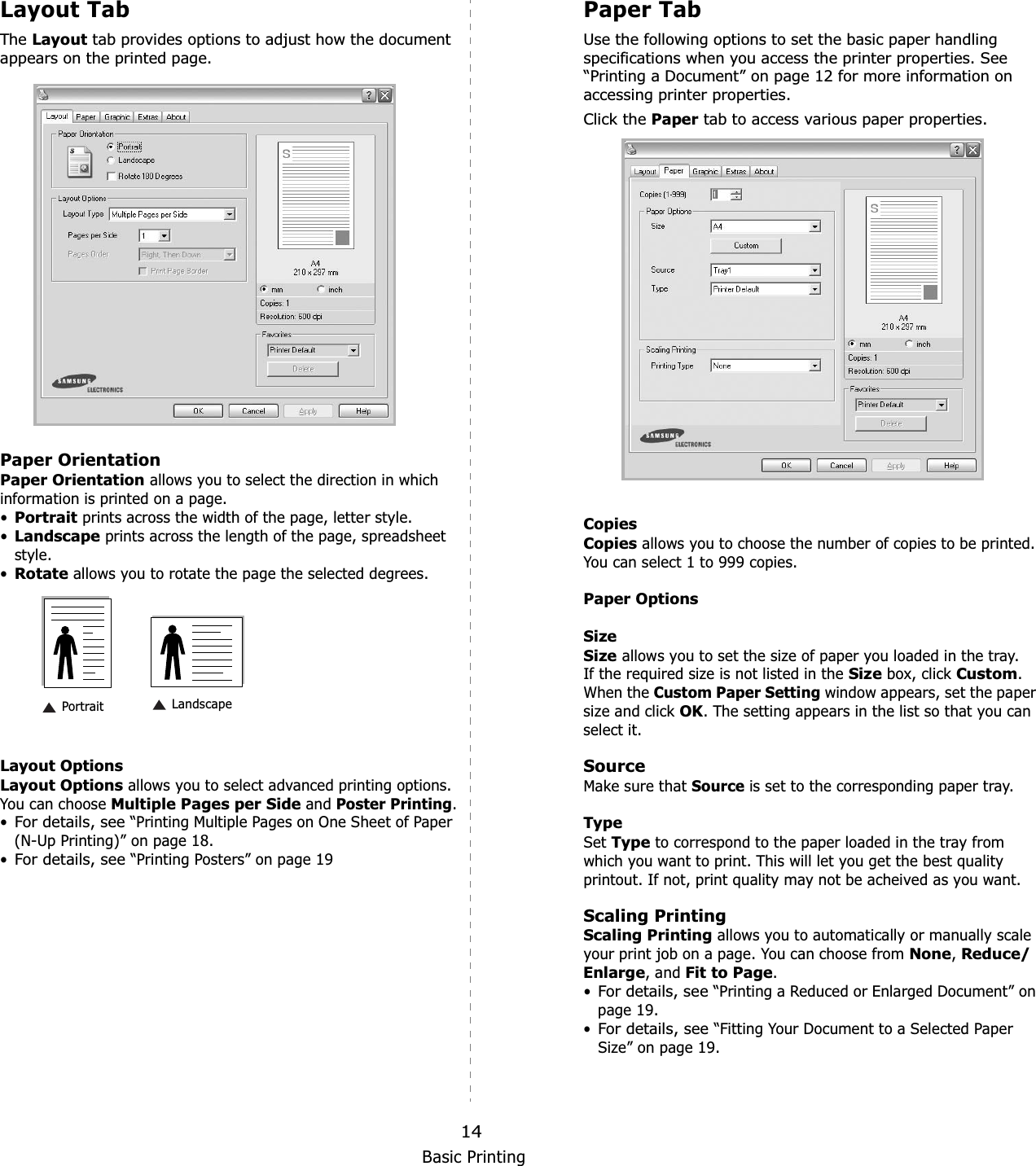 Basic Printing14Layout TabThe Layout tab provides options to adjust how the document appears on the printed page.   Paper OrientationPaper Orientation allows you to select the direction in which information is printed on a page. •Portrait prints across the width of the page, letter style. •Landscape prints across the length of the page, spreadsheet style. •Rotate allows you to rotate the page the selected degrees.Layout OptionsLayout Options allows you to select advanced printing options. You can choose Multiple Pages per Side and Poster Printing.•For details, see “Printing Multiple Pages on One Sheet of Paper (N-Up Printing)” on page 18.•For details, see “Printing Posters” on page 19 Landscape PortraitPaper TabUse the following options to set the basic paper handling specifications when you access the printer properties. See “Printing a Document” on page 12 for more information on accessing printer properties. Click the Paper tab to access various paper properties. CopiesCopies allows you to choose the number of copies to be printed. You can select 1 to 999 copies. Paper OptionsSizeSize allows you to set the size of paper you loaded in the tray. If the required size is not listed in the Size box, click Custom.When the Custom Paper Setting window appears, set the paper size and click OK. The setting appears in the list so that you can select it. SourceMake sure that Source is set to the corresponding paper tray.TypeSet Type to correspond to the paper loaded in the tray from which you want to print. This will let you get the best quality printout. If not, print quality may not be acheived as you want.Scaling PrintingScaling Printing allows you to automatically or manually scale your print job on a page. You can choose from None,Reduce/Enlarge, and Fit to Page.•For details, see “Printing a Reduced or Enlarged Document” on page 19.•For details, see “Fitting Your Document to a Selected Paper Size” on page 19.