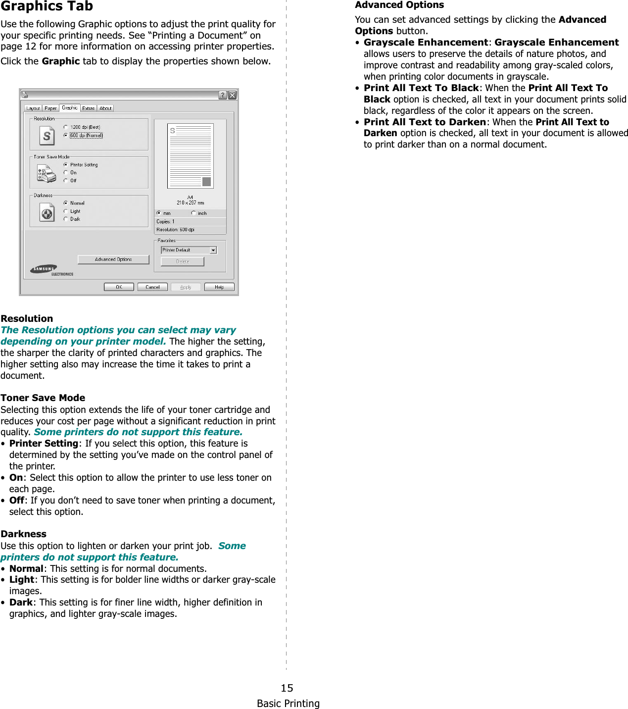 Basic Printing15Graphics TabUse the following Graphic options to adjust the print quality for your specific printing needs. See “Printing a Document” on page 12 for more information on accessing printer properties. Click the Graphic tab to display the properties shown below.ResolutionThe Resolution options you can select may vary depending on your printer model. The higher the setting, the sharper the clarity of printed characters and graphics. The higher setting also may increase the time it takes to print a document. Toner Save ModeSelecting this option extends the life of your toner cartridge and reduces your cost per page without a significant reduction in print quality. Some printers do not support this feature. •Printer Setting: If you select this option, this feature is determined by the setting you’ve made on the control panel of the printer. •On: Select this option to allow the printer to use less toner on each page.•Off: If you don’t need to save toner when printing a document, select this option.DarknessUse this option to lighten or darken your print job.  Some printers do not support this feature. •Normal: This setting is for normal documents.•Light: This setting is for bolder line widths or darker gray-scale images.•Dark: This setting is for finer line width, higher definition in graphics, and lighter gray-scale images.Advanced OptionsYou can set advanced settings by clicking the Advanced Options button. •Grayscale Enhancement:Grayscale Enhancementallows users to preserve the details of nature photos, and improve contrast and readability among gray-scaled colors, when printing color documents in grayscale.•Print All Text To Black: When the Print All Text To Black option is checked, all text in your document prints solid black, regardless of the color it appears on the screen. •Print All Text to Darken: When the Print All Text to Darken option is checked, all text in your document is allowed to print darker than on a normal document. 