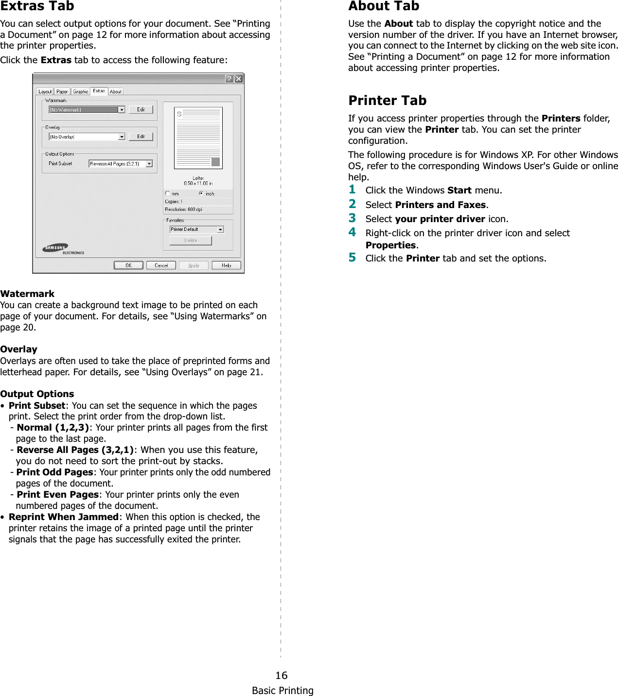 Basic Printing16Extras TabYou can select output options for your document. See “Printing a Document” on page 12 for more information about accessing the printer properties.Click the Extras tab to access the following feature:  WatermarkYou can create a background text image to be printed on each page of your document. For details, see “Using Watermarks” on page 20.OverlayOverlays are often used to take the place of preprinted forms and letterhead paper. For details, see “Using Overlays” on page 21.Output Options•Print Subset: You can set the sequence in which the pages print. Select the print order from the drop-down list.-Normal (1,2,3): Your printer prints all pages from the first page to the last page.-Reverse All Pages (3,2,1):When you use this feature, you do not need to sort the print-out by stacks. -Print Odd Pages: Your printer prints only the odd numbered pages of the document.-Print Even Pages: Your printer prints only the even numbered pages of the document.•Reprint When Jammed: When this option is checked, the printer retains the image of a printed page until the printer signals that the page has successfully exited the printer.About TabUse the About tab to display the copyright notice and the version number of the driver. If you have an Internet browser, you can connect to the Internet by clicking on the web site icon. See “Printing a Document” on page 12 for more information about accessing printer properties.Printer TabIf you access printer properties through the Printers folder, you can view the Printer tab. You can set the printer configuration.The following procedure is for Windows XP. For other Windows OS, refer to the corresponding Windows User&apos;s Guide or online help.1Click the Windows Start menu. 2Select Printers and Faxes.3Select your printer driver icon. 4Right-click on the printer driver icon and select Properties.5Click the Printer tab and set the options.  