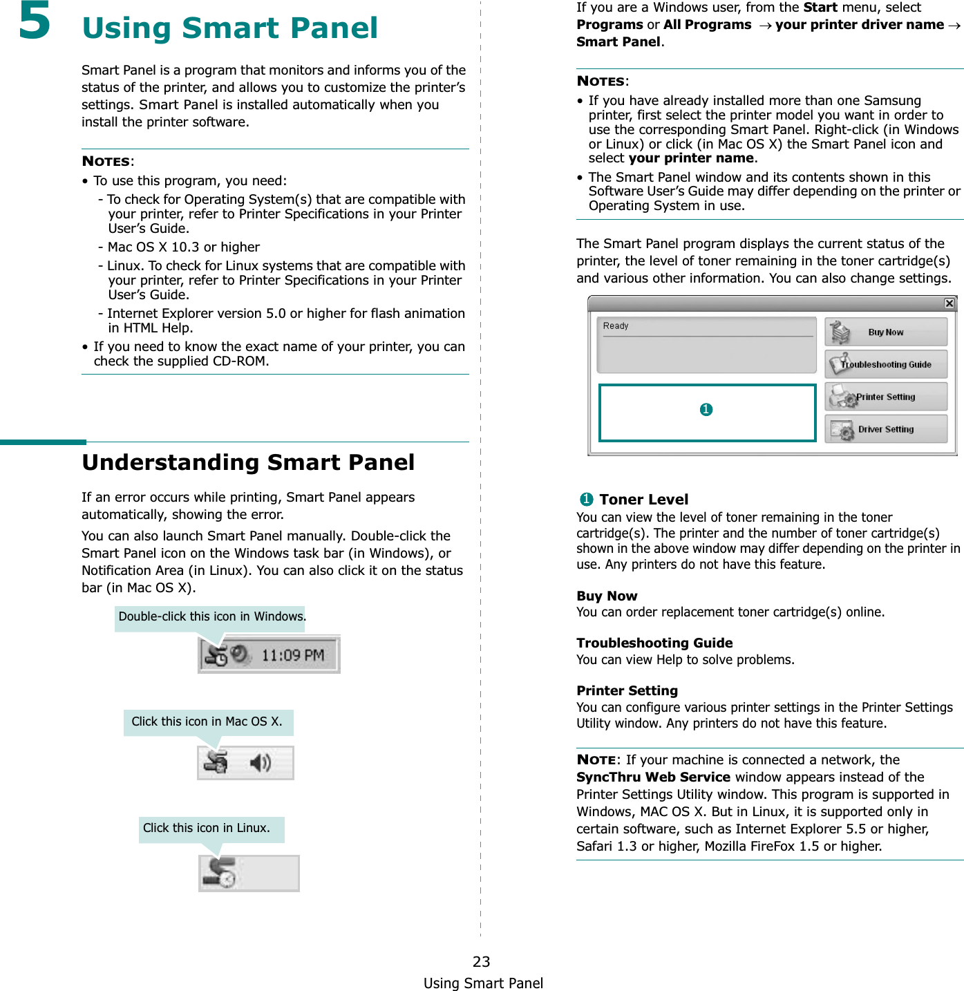 Using Smart Panel235Using Smart PanelSmart Panel is a program that monitors and informs you of the status of the printer, and allows you to customize the printer’s settings. Smart Panel is installed automatically when you install the printer software.NOTES:• To use this program, you need:- To check for Operating System(s) that are compatible with your printer, refer to Printer Specifications in your Printer User’s Guide.- Mac OS X 10.3 or higher- Linux. To check for Linux systems that are compatible with your printer, refer to Printer Specifications in your Printer User’s Guide.- Internet Explorer version 5.0 or higher for flash animation in HTML Help.• If you need to know the exact name of your printer, you can check the supplied CD-ROM.Understanding Smart PanelIf an error occurs while printing, Smart Panel appears automatically, showing the error.You can also launch Smart Panel manually. Double-click the Smart Panel icon on the Windows task bar (in Windows), or Notification Area (in Linux). You can also click it on the status bar (in Mac OS X).Double-click this icon in Windows.Click this icon in Mac OS X.Click this icon in Linux.If you are a Windows user, from the Start menu, select Programs or All Programsoyour printer driver nameoSmart Panel.NOTES:• If you have already installed more than one Samsung printer, first select the printer model you want in order to use the corresponding Smart Panel. Right-click (in Windows or Linux) or click (in Mac OS X) the Smart Panel icon and select your printer name.• The Smart Panel window and its contents shown in this Software User’s Guide may differ depending on the printer or Operating System in use.The Smart Panel program displays the current status of the printer, the level of toner remaining in the toner cartridge(s) and various other information. You can also change settings.Toner LevelYou can view the level of toner remaining in the toner cartridge(s). The printer and the number of toner cartridge(s) shown in the above window may differ depending on the printer in use. Any printers do not have this feature.Buy NowYou can order replacement toner cartridge(s) online.Troubleshooting GuideYou can view Help to solve problems.Printer SettingYou can configure various printer settings in the Printer Settings Utility window. Any printers do not have this feature.NOTE: If your machine is connected a network, the SyncThru Web Service window appears instead of the Printer Settings Utility window. This program is supported in Windows, MAC OS X. But in Linux, it is supported only in certain software, such as Internet Explorer 5.5 or higher, Safari 1.3 or higher, Mozilla FireFox 1.5 or higher. 11