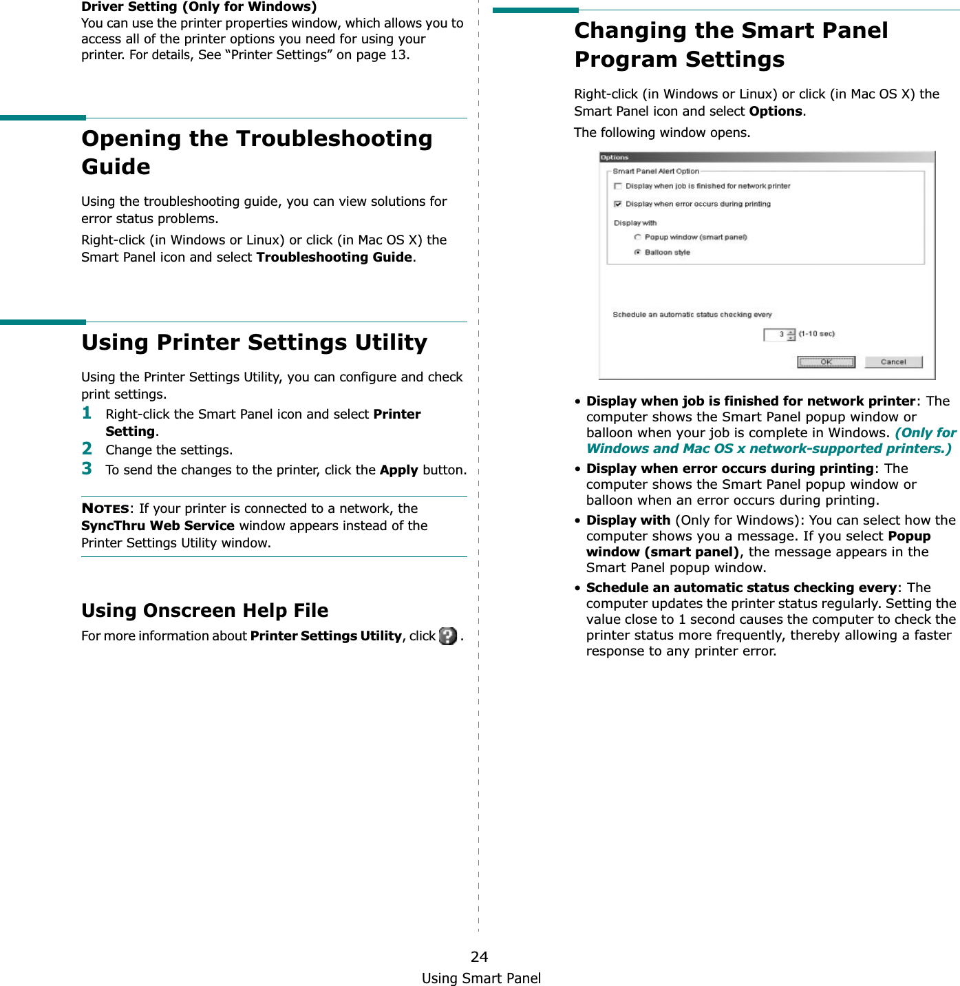 Using Smart Panel24Driver Setting (Only for Windows)You can use the printer properties window, which allows you to access all of the printer options you need for using your printer. For details, See “Printer Settings” on page 13.Opening the Troubleshooting GuideUsing the troubleshooting guide, you can view solutions for error status problems.Right-click (in Windows or Linux) or click (in Mac OS X) the Smart Panel icon and select Troubleshooting Guide.Using Printer Settings UtilityUsing the Printer Settings Utility, you can configure and check print settings. 1Right-click the Smart Panel icon and select Printer Setting.2Change the settings. 3To send the changes to the printer, click the Apply button.NOTES: If your printer is connected to a network, the SyncThru Web Service window appears instead of the Printer Settings Utility window.Using Onscreen Help FileFor more information about Printer Settings Utility, click   . Changing the Smart Panel Program SettingsRight-click (in Windows or Linux) or click (in Mac OS X) the Smart Panel icon and select Options.The following window opens.•Display when job is finished for network printer: The computer shows the Smart Panel popup window or balloon when your job is complete in Windows. (Only for Windows and Mac OS x network-supported printers.)•Display when error occurs during printing: The computer shows the Smart Panel popup window or balloon when an error occurs during printing.•Display with (Only for Windows): You can select how the computer shows you a message. If you select Popup window (smart panel), the message appears in the Smart Panel popup window.•Schedule an automatic status checking every: The computer updates the printer status regularly. Setting the value close to 1 second causes the computer to check the printer status more frequently, thereby allowing a faster response to any printer error.
