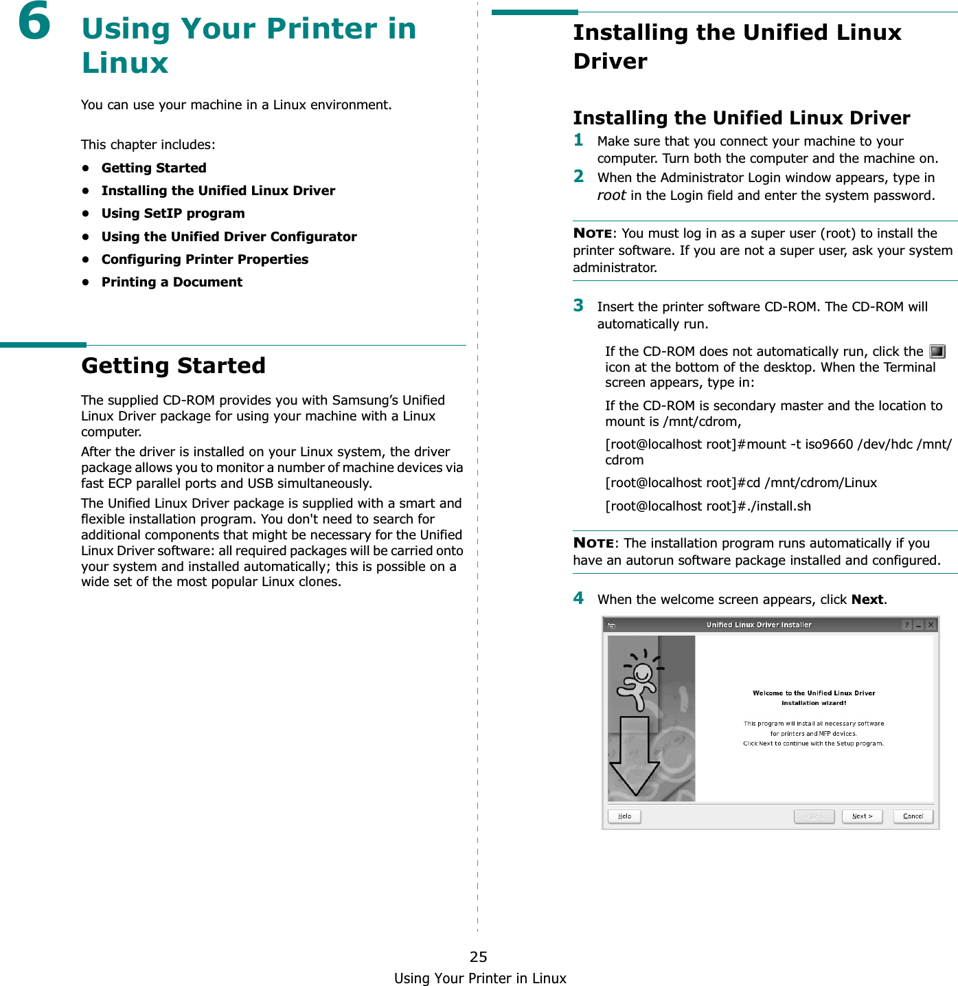 Using Your Printer in Linux256Using Your Printer in LinuxYou can use your machine in a Linux environment. This chapter includes:• Getting Started• Installing the Unified Linux Driver• Using SetIP program• Using the Unified Driver Configurator• Configuring Printer Properties• Printing a DocumentGetting StartedThe supplied CD-ROM provides you with Samsung’s Unified Linux Driver package for using your machine with a Linux computer.After the driver is installed on your Linux system, the driver package allows you to monitor a number of machine devices via fast ECP parallel ports and USB simultaneously. The Unified Linux Driver package is supplied with a smart and flexible installation program. You don&apos;t need to search for additional components that might be necessary for the Unified Linux Driver software: all required packages will be carried onto your system and installed automatically; this is possible on a wide set of the most popular Linux clones.Installing the Unified Linux DriverInstalling the Unified Linux Driver1Make sure that you connect your machine to your computer. Turn both the computer and the machine on.2When the Administrator Login window appears, type in root in the Login field and enter the system password.NOTE: You must log in as a super user (root) to install the printer software. If you are not a super user, ask your system administrator.3Insert the printer software CD-ROM. The CD-ROM will automatically run.If the CD-ROM does not automatically run, click the   icon at the bottom of the desktop. When the Terminal screen appears, type in:If the CD-ROM is secondary master and the location to mount is /mnt/cdrom,[root@localhost root]#mount -t iso9660 /dev/hdc /mnt/cdrom[root@localhost root]#cd /mnt/cdrom/Linux[root@localhost root]#./install.sh NOTE: The installation program runs automatically if you have an autorun software package installed and configured.4When the welcome screen appears, click Next.