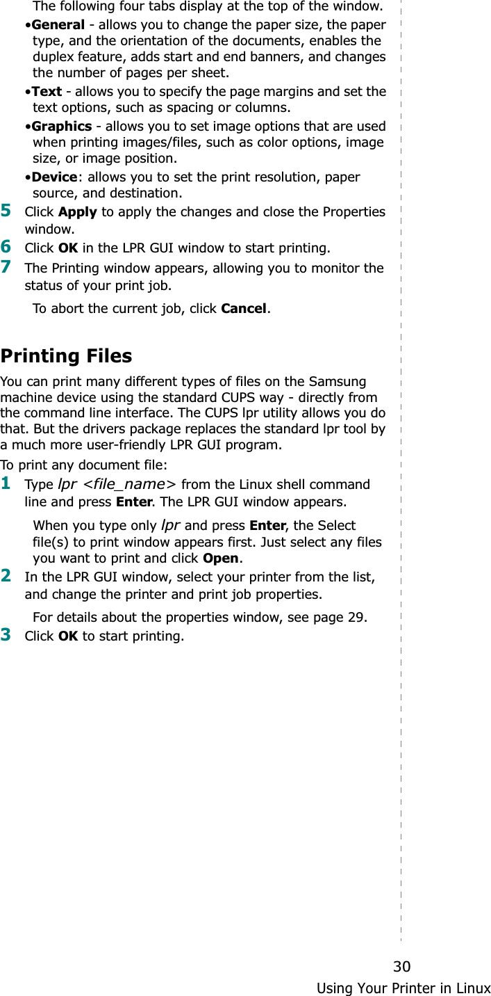 Using Your Printer in Linux30The following four tabs display at the top of the window.•General - allows you to change the paper size, the paper type, and the orientation of the documents, enables the duplex feature, adds start and end banners, and changes the number of pages per sheet.•Text - allows you to specify the page margins and set the text options, such as spacing or columns.•Graphics - allows you to set image options that are used when printing images/files, such as color options, image size, or image position.•Device: allows you to set the print resolution, paper source, and destination.5Click Apply to apply the changes and close the Properties window. 6Click OK in the LPR GUI window to start printing.7The Printing window appears, allowing you to monitor the status of your print job.To abort the current job, click Cancel.Printing FilesYou can print many different types of files on the Samsung machine device using the standard CUPS way - directly from the command line interface. The CUPS lpr utility allows you do that. But the drivers package replaces the standard lpr tool by a much more user-friendly LPR GUI program.To print any document file:1Type  lpr &lt;file_name&gt; from the Linux shell command line and press Enter. The LPR GUI window appears.When you type only lpr and press Enter, the Select file(s) to print window appears first. Just select any files you want to print and click Open.2In the LPR GUI window, select your printer from the list, and change the printer and print job properties.For details about the properties window, see page 29.3Click OK to start printing.