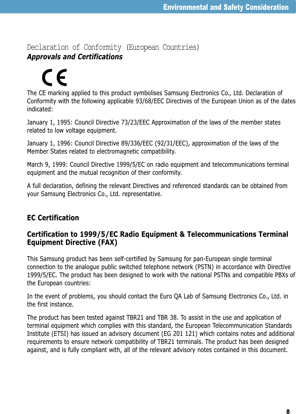 8Declaration of Conformity (European Countries)Approvals and CertificationsThe CE marking applied to this product symbolises Samsung Electronics Co., Ltd. Declaration ofConformity with the following applicable 93/68/EEC Directives of the European Union as of the datesindicated:January 1, 1995: Council Directive 73/23/EEC Approximation of the laws of the member statesrelated to low voltage equipment.January 1, 1996: Council Directive 89/336/EEC (92/31/EEC), approximation of the laws of theMember States related to electromagnetic compatibility.March 9, 1999: Council Directive 1999/5/EC on radio equipment and telecommunications terminalequipment and the mutual recognition of their conformity.A full declaration, defining the relevant Directives and referenced standards can be obtained fromyour Samsung Electronics Co., Ltd. representative.EC CertificationCertification to 1999/5/EC Radio Equipment &amp; Telecommunications TerminalEquipment Directive (FAX)This Samsung product has been self-certified by Samsung for pan-European single terminalconnection to the analogue public switched telephone network (PSTN) in accordance with Directive1999/5/EC. The product has been designed to work with the national PSTNs and compatible PBXs ofthe European countries:In the event of problems, you should contact the Euro QA Lab of Samsung Electronics Co., Ltd. inthe first instance.The product has been tested against TBR21 and TBR 38. To assist in the use and application ofterminal equipment which complies with this standard, the European Telecommunication StandardsInstitute (ETSI) has issued an advisory document (EG 201 121) which contains notes and additionalrequirements to ensure network compatibility of TBR21 terminals. The product has been designedagainst, and is fully compliant with, all of the relevant advisory notes contained in this document.Environmental and Safety Consideration